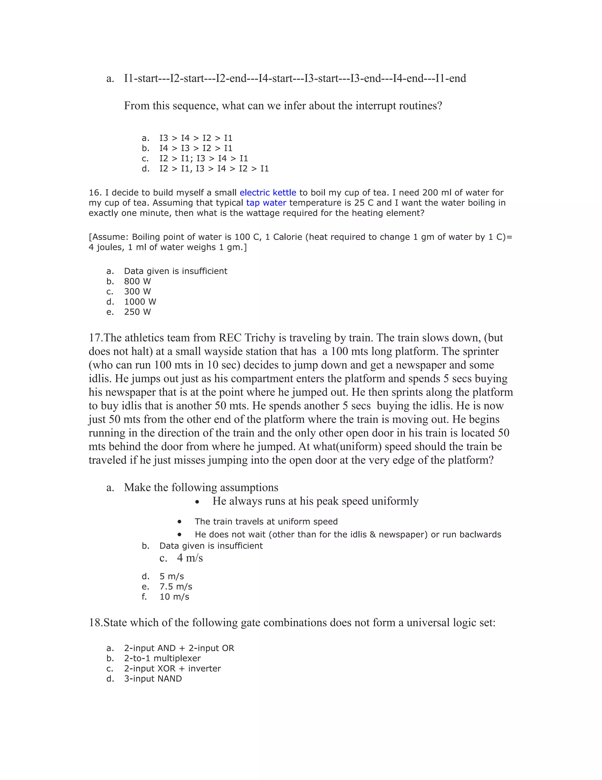 a. I1-start---I2-start---I2-end---I4-start---I3-start---I3-end---I4-end---I1-end
From this sequence, what can we infer about the interrupt routines?
a. I3 > I4 > I2 > I1
b. I4 > I3 > I2 > I1
c. I2 > I1; I3 > I4 > I1
d. I2 > I1, I3 > I4 > I2 > I1
16. I decide to build myself a small electric kettle to boil my cup of tea. I need 200 ml of water for
my cup of tea. Assuming that typical tap water temperature is 25 C and I want the water boiling in
exactly one minute, then what is the wattage required for the heating element?
[Assume: Boiling point of water is 100 C, 1 Calorie (heat required to change 1 gm of water by 1 C)=
4 joules, 1 ml of water weighs 1 gm.]
a. Data given is insufficient
b. 800 W
c. 300 W
d. 1000 W
e. 250 W
17.The athletics team from REC Trichy is traveling by train. The train slows down, (but
does not halt) at a small wayside station that has a 100 mts long platform. The sprinter
(who can run 100 mts in 10 sec) decides to jump down and get a newspaper and some
idlis. He jumps out just as his compartment enters the platform and spends 5 secs buying
his newspaper that is at the point where he jumped out. He then sprints along the platform
to buy idlis that is another 50 mts. He spends another 5 secs buying the idlis. He is now
just 50 mts from the other end of the platform where the train is moving out. He begins
running in the direction of the train and the only other open door in his train is located 50
mts behind the door from where he jumped. At what(uniform) speed should the train be
traveled if he just misses jumping into the open door at the very edge of the platform?
a. Make the following assumptions
• He always runs at his peak speed uniformly
• The train travels at uniform speed
• He does not wait (other than for the idlis & newspaper) or run baclwards
b. Data given is insufficient
c. 4 m/s
d. 5 m/s
e. 7.5 m/s
f. 10 m/s
18.State which of the following gate combinations does not form a universal logic set:
a. 2-input AND + 2-input OR
b. 2-to-1 multiplexer
c. 2-input XOR + inverter
d. 3-input NAND
 