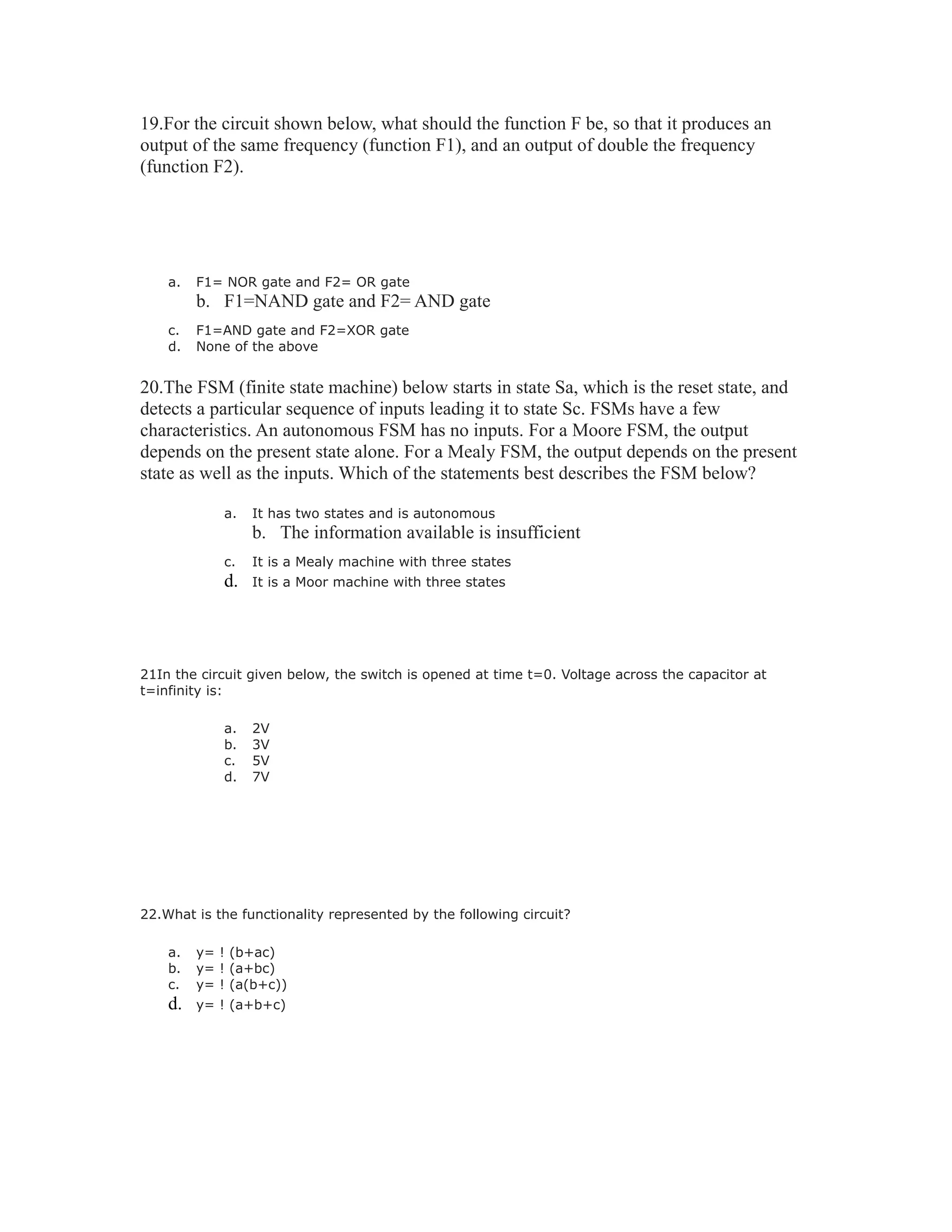 19.For the circuit shown below, what should the function F be, so that it produces an
output of the same frequency (function F1), and an output of double the frequency
(function F2).
a. F1= NOR gate and F2= OR gate
b. F1=NAND gate and F2= AND gate
c. F1=AND gate and F2=XOR gate
d. None of the above
20.The FSM (finite state machine) below starts in state Sa, which is the reset state, and
detects a particular sequence of inputs leading it to state Sc. FSMs have a few
characteristics. An autonomous FSM has no inputs. For a Moore FSM, the output
depends on the present state alone. For a Mealy FSM, the output depends on the present
state as well as the inputs. Which of the statements best describes the FSM below?
a. It has two states and is autonomous
b. The information available is insufficient
c. It is a Mealy machine with three states
d. It is a Moor machine with three states
21In the circuit given below, the switch is opened at time t=0. Voltage across the capacitor at
t=infinity is:
a. 2V
b. 3V
c. 5V
d. 7V
22.What is the functionality represented by the following circuit?
a. y= ! (b+ac)
b. y= ! (a+bc)
c. y= ! (a(b+c))
d. y= ! (a+b+c)
 