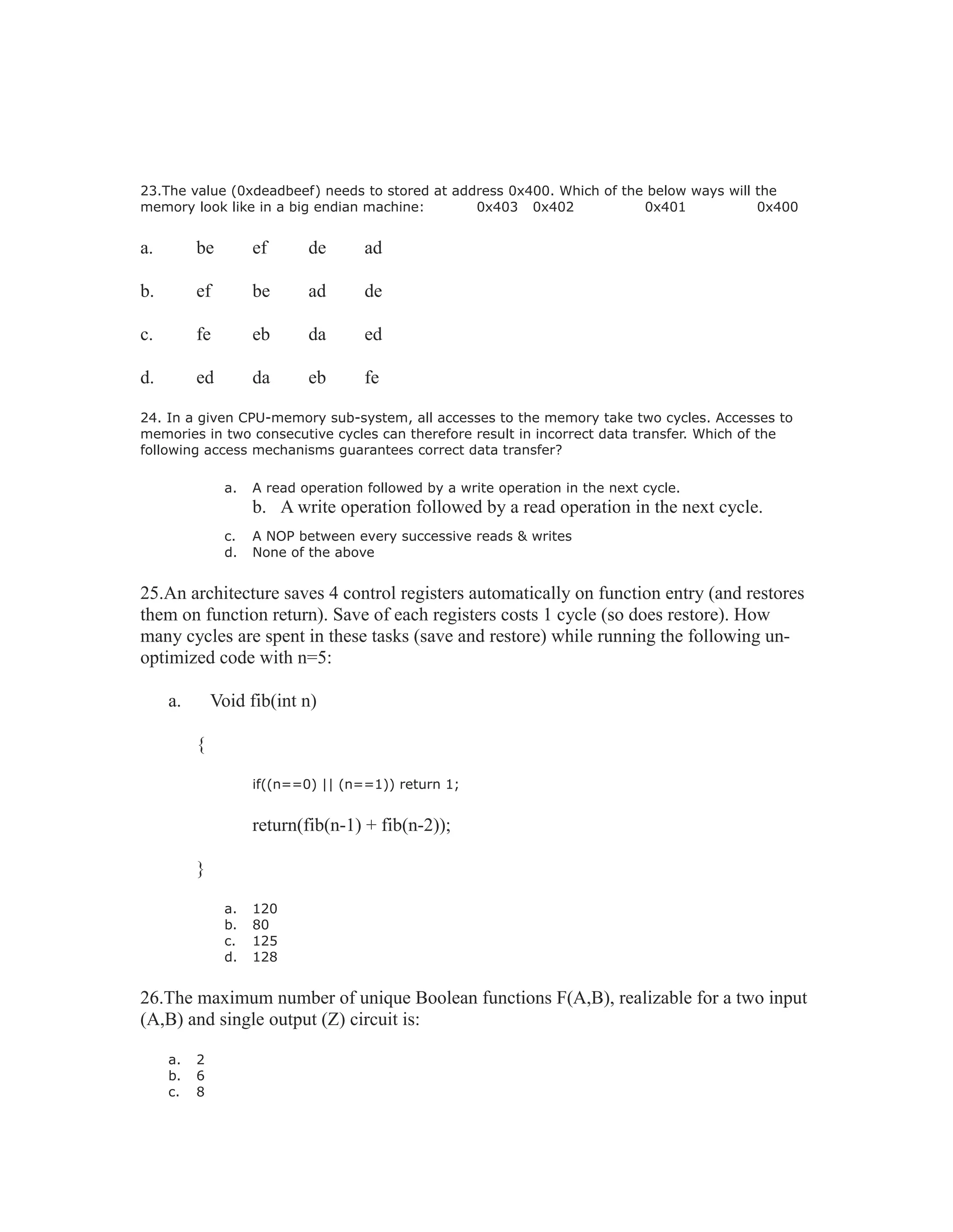 23.The value (0xdeadbeef) needs to stored at address 0x400. Which of the below ways will the
memory look like in a big endian machine: 0x403 0x402 0x401 0x400
a. be ef de ad
b. ef be ad de
c. fe eb da ed
d. ed da eb fe
24. In a given CPU-memory sub-system, all accesses to the memory take two cycles. Accesses to
memories in two consecutive cycles can therefore result in incorrect data transfer. Which of the
following access mechanisms guarantees correct data transfer?
a. A read operation followed by a write operation in the next cycle.
b. A write operation followed by a read operation in the next cycle.
c. A NOP between every successive reads & writes
d. None of the above
25.An architecture saves 4 control registers automatically on function entry (and restores
them on function return). Save of each registers costs 1 cycle (so does restore). How
many cycles are spent in these tasks (save and restore) while running the following un-
optimized code with n=5:
a. Void fib(int n)
{
if((n==0) || (n==1)) return 1;
return(fib(n-1) + fib(n-2));
}
a. 120
b. 80
c. 125
d. 128
26.The maximum number of unique Boolean functions F(A,B), realizable for a two input
(A,B) and single output (Z) circuit is:
a. 2
b. 6
c. 8
 