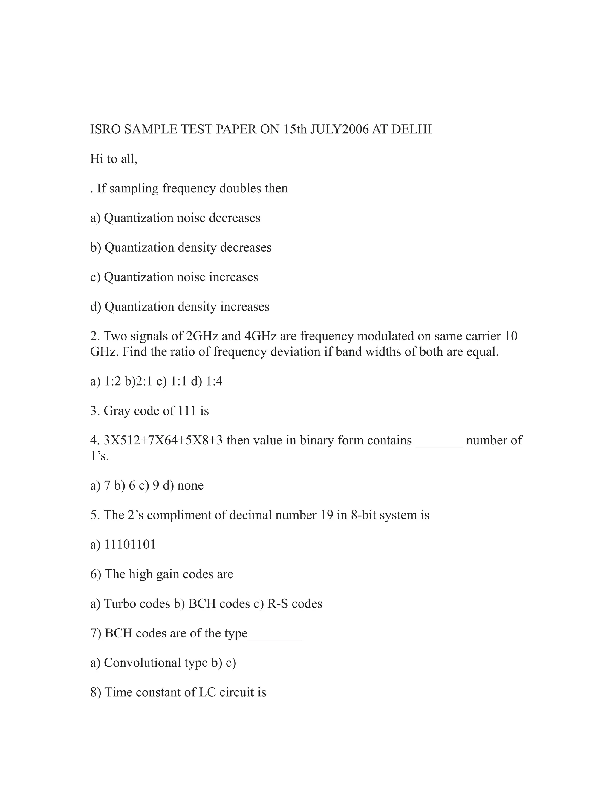 ISRO SAMPLE TEST PAPER ON 15th JULY2006 AT DELHI
Hi to all,
. If sampling frequency doubles then
a) Quantization noise decreases
b) Quantization density decreases
c) Quantization noise increases
d) Quantization density increases
2. Two signals of 2GHz and 4GHz are frequency modulated on same carrier 10
GHz. Find the ratio of frequency deviation if band widths of both are equal.
a) 1:2 b)2:1 c) 1:1 d) 1:4
3. Gray code of 111 is
4. 3X512+7X64+5X8+3 then value in binary form contains _______ number of
1’s.
a) 7 b) 6 c) 9 d) none
5. The 2’s compliment of decimal number 19 in 8-bit system is
a) 11101101
6) The high gain codes are
a) Turbo codes b) BCH codes c) R-S codes
7) BCH codes are of the type________
a) Convolutional type b) c)
8) Time constant of LC circuit is
 