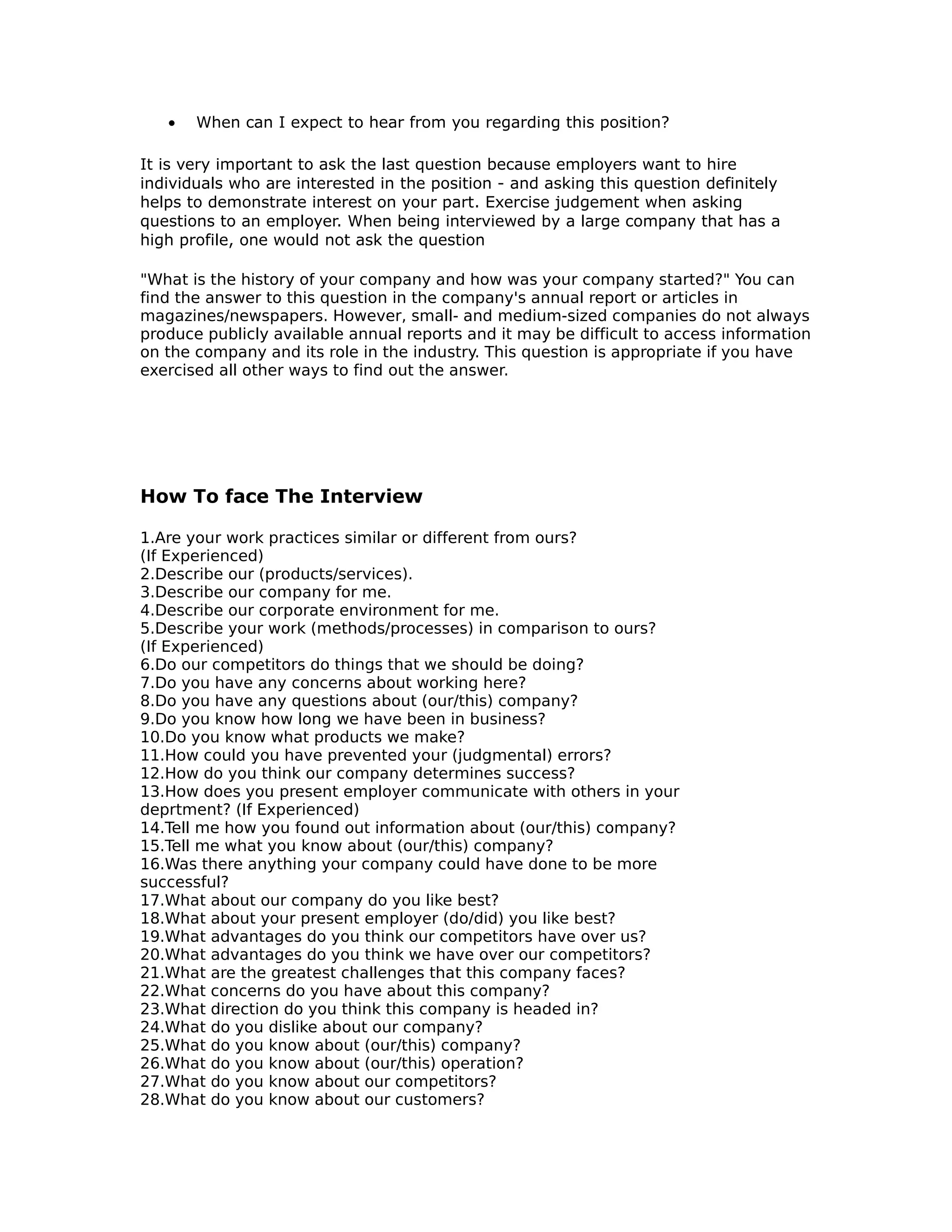 • When can I expect to hear from you regarding this position?
It is very important to ask the last question because employers want to hire
individuals who are interested in the position - and asking this question definitely
helps to demonstrate interest on your part. Exercise judgement when asking
questions to an employer. When being interviewed by a large company that has a
high profile, one would not ask the question
"What is the history of your company and how was your company started?" You can
find the answer to this question in the company's annual report or articles in
magazines/newspapers. However, small- and medium-sized companies do not always
produce publicly available annual reports and it may be difficult to access information
on the company and its role in the industry. This question is appropriate if you have
exercised all other ways to find out the answer.
How To face The Interview
1.Are your work practices similar or different from ours?
(If Experienced)
2.Describe our (products/services).
3.Describe our company for me.
4.Describe our corporate environment for me.
5.Describe your work (methods/processes) in comparison to ours?
(If Experienced)
6.Do our competitors do things that we should be doing?
7.Do you have any concerns about working here?
8.Do you have any questions about (our/this) company?
9.Do you know how long we have been in business?
10.Do you know what products we make?
11.How could you have prevented your (judgmental) errors?
12.How do you think our company determines success?
13.How does you present employer communicate with others in your
deprtment? (If Experienced)
14.Tell me how you found out information about (our/this) company?
15.Tell me what you know about (our/this) company?
16.Was there anything your company could have done to be more
successful?
17.What about our company do you like best?
18.What about your present employer (do/did) you like best?
19.What advantages do you think our competitors have over us?
20.What advantages do you think we have over our competitors?
21.What are the greatest challenges that this company faces?
22.What concerns do you have about this company?
23.What direction do you think this company is headed in?
24.What do you dislike about our company?
25.What do you know about (our/this) company?
26.What do you know about (our/this) operation?
27.What do you know about our competitors?
28.What do you know about our customers?
 