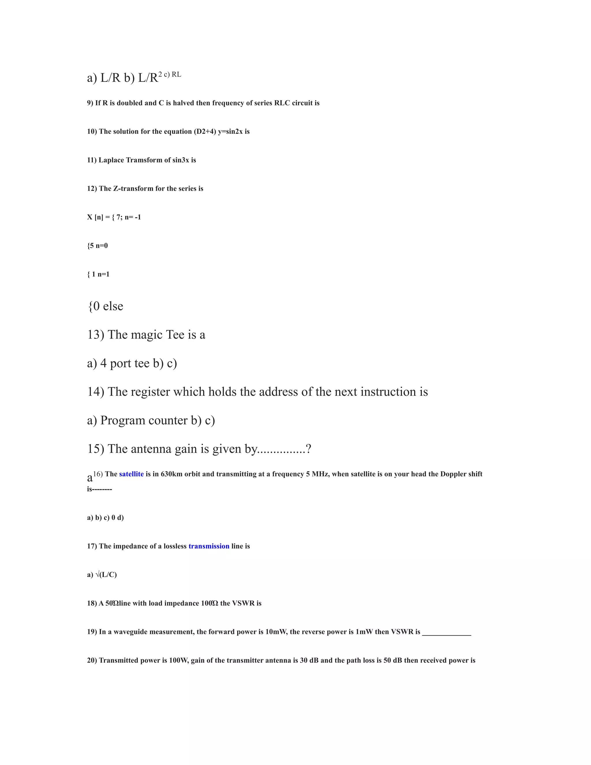 a) L/R b) L/R2 c) RL
9) If R is doubled and C is halved then frequency of series RLC circuit is
10) The solution for the equation (D2+4) y=sin2x is
11) Laplace Tramsform of sin3x is
12) The Z-transform for the series is
X [n] = { 7; n= -1
{5 n=0
{ 1 n=1
{0 else
13) The magic Tee is a
a) 4 port tee b) c)
14) The register which holds the address of the next instruction is
a) Program counter b) c)
15) The antenna gain is given by...............?
a16) The satellite is in 630km orbit and transmitting at a frequency 5 MHz, when satellite is on your head the Doppler shift
is--------
a) b) c) 0 d)
17) The impedance of a lossless transmission line is
a) √(L/C)
18) A 50Ώline with load impedance 100Ώ the VSWR is
19) In a waveguide measurement, the forward power is 10mW, the reverse power is 1mW then VSWR is _____________
20) Transmitted power is 100W, gain of the transmitter antenna is 30 dB and the path loss is 50 dB then received power is
 