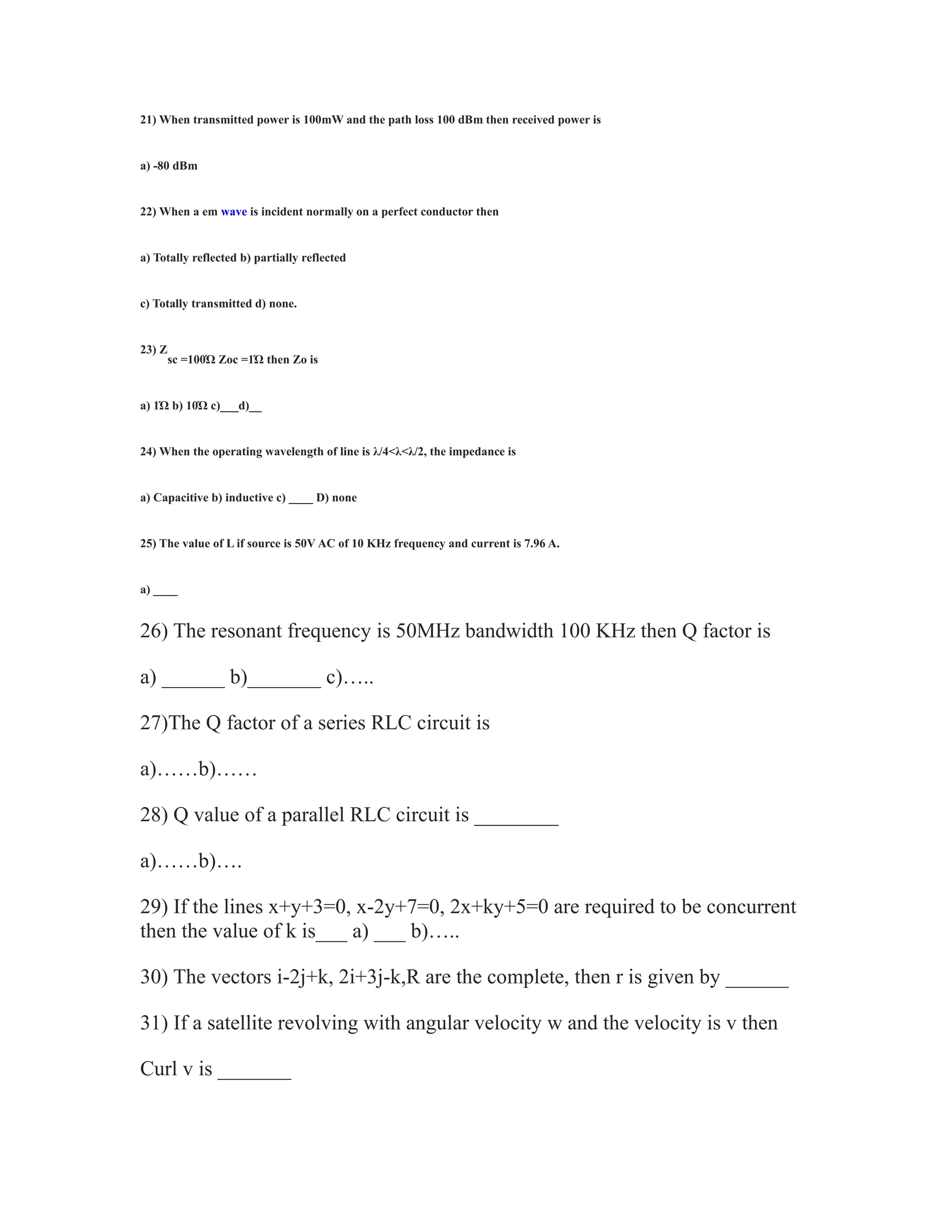 21) When transmitted power is 100mW and the path loss 100 dBm then received power is
a) -80 dBm
22) When a em wave is incident normally on a perfect conductor then
a) Totally reflected b) partially reflected
c) Totally transmitted d) none.
23) Z
sc =100Ώ Zoc =1Ώ then Zo is
a) 1Ώ b) 10Ώ c)___d)__
24) When the operating wavelength of line is λ/4<λ<λ/2, the impedance is
a) Capacitive b) inductive c) ____ D) none
25) The value of L if source is 50V AC of 10 KHz frequency and current is 7.96 A.
a) ____
26) The resonant frequency is 50MHz bandwidth 100 KHz then Q factor is
a) ______ b)_______ c)…..
27)The Q factor of a series RLC circuit is
a)……b)……
28) Q value of a parallel RLC circuit is ________
a)……b)….
29) If the lines x+y+3=0, x-2y+7=0, 2x+ky+5=0 are required to be concurrent
then the value of k is___ a) ___ b)…..
30) The vectors i-2j+k, 2i+3j-k,R are the complete, then r is given by ______
31) If a satellite revolving with angular velocity w and the velocity is v then
Curl v is _______
 