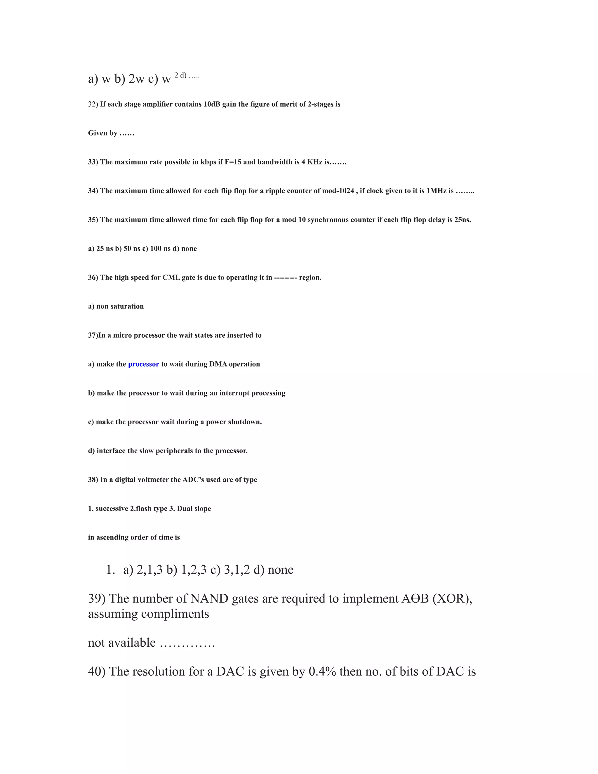 a) w b) 2w c) w 2 d) …..
32) If each stage amplifier contains 10dB gain the figure of merit of 2-stages is
Given by ……
33) The maximum rate possible in kbps if F=15 and bandwidth is 4 KHz is…….
34) The maximum time allowed for each flip flop for a ripple counter of mod-1024 , if clock given to it is 1MHz is ……..
35) The maximum time allowed time for each flip flop for a mod 10 synchronous counter if each flip flop delay is 25ns.
a) 25 ns b) 50 ns c) 100 ns d) none
36) The high speed for CML gate is due to operating it in --------- region.
a) non saturation
37)In a micro processor the wait states are inserted to
a) make the processor to wait during DMA operation
b) make the processor to wait during an interrupt processing
c) make the processor wait during a power shutdown.
d) interface the slow peripherals to the processor.
38) In a digital voltmeter the ADC’s used are of type
1. successive 2.flash type 3. Dual slope
in ascending order of time is
1. a) 2,1,3 b) 1,2,3 c) 3,1,2 d) none
39) The number of NAND gates are required to implement AӨB (XOR),
assuming compliments
not available ………….
40) The resolution for a DAC is given by 0.4% then no. of bits of DAC is
 