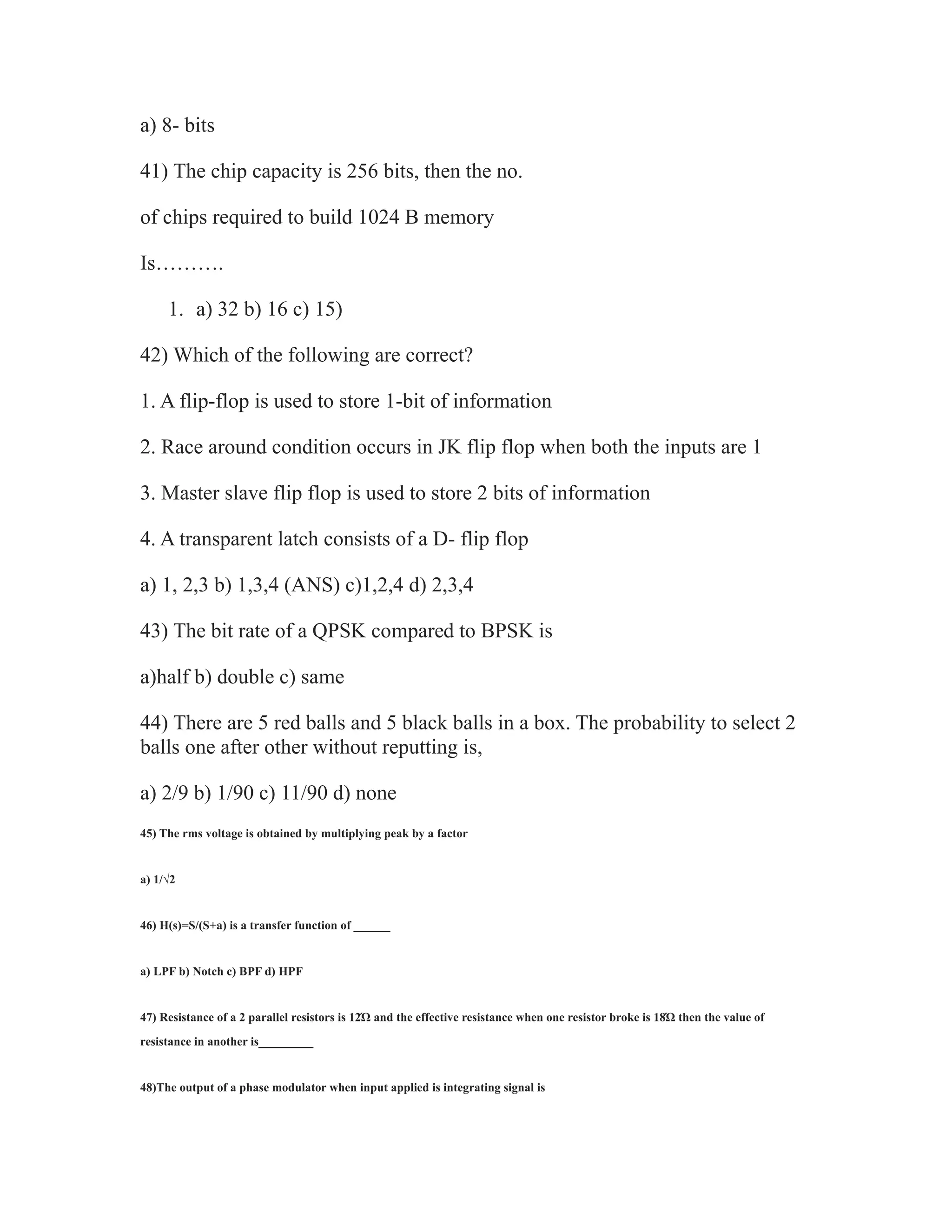 a) 8- bits
41) The chip capacity is 256 bits, then the no.
of chips required to build 1024 B memory
Is……….
1. a) 32 b) 16 c) 15)
42) Which of the following are correct?
1. A flip-flop is used to store 1-bit of information
2. Race around condition occurs in JK flip flop when both the inputs are 1
3. Master slave flip flop is used to store 2 bits of information
4. A transparent latch consists of a D- flip flop
a) 1, 2,3 b) 1,3,4 (ANS) c)1,2,4 d) 2,3,4
43) The bit rate of a QPSK compared to BPSK is
a)half b) double c) same
44) There are 5 red balls and 5 black balls in a box. The probability to select 2
balls one after other without reputting is,
a) 2/9 b) 1/90 c) 11/90 d) none
45) The rms voltage is obtained by multiplying peak by a factor
a) 1/√2
46) H(s)=S/(S+a) is a transfer function of ______
a) LPF b) Notch c) BPF d) HPF
47) Resistance of a 2 parallel resistors is 12Ώ and the effective resistance when one resistor broke is 18Ώ then the value of
resistance in another is_________
48)The output of a phase modulator when input applied is integrating signal is
 