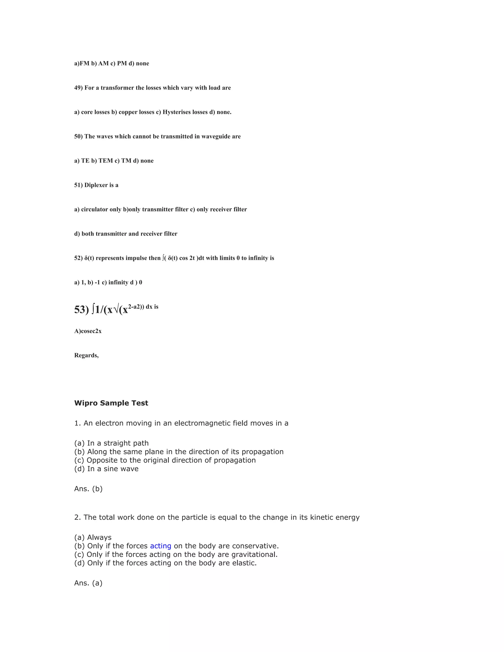 a)FM b) AM c) PM d) none
49) For a transformer the losses which vary with load are
a) core losses b) copper losses c) Hysterises losses d) none.
50) The waves which cannot be transmitted in waveguide are
a) TE b) TEM c) TM d) none
51) Diplexer is a
a) circulator only b)only transmitter filter c) only receiver filter
d) both transmitter and receiver filter
52) δ(t) represents impulse then ∫( δ(t) cos 2t )dt with limits 0 to infinity is
a) 1, b) -1 c) infinity d ) 0
53) ∫1/(x√(x2-a2)) dx is
A)cosec2x
Regards,
Wipro Sample Test
1. An electron moving in an electromagnetic field moves in a
(a) In a straight path
(b) Along the same plane in the direction of its propagation
(c) Opposite to the original direction of propagation
(d) In a sine wave
Ans. (b)
2. The total work done on the particle is equal to the change in its kinetic energy
(a) Always
(b) Only if the forces acting on the body are conservative.
(c) Only if the forces acting on the body are gravitational.
(d) Only if the forces acting on the body are elastic.
Ans. (a)
 