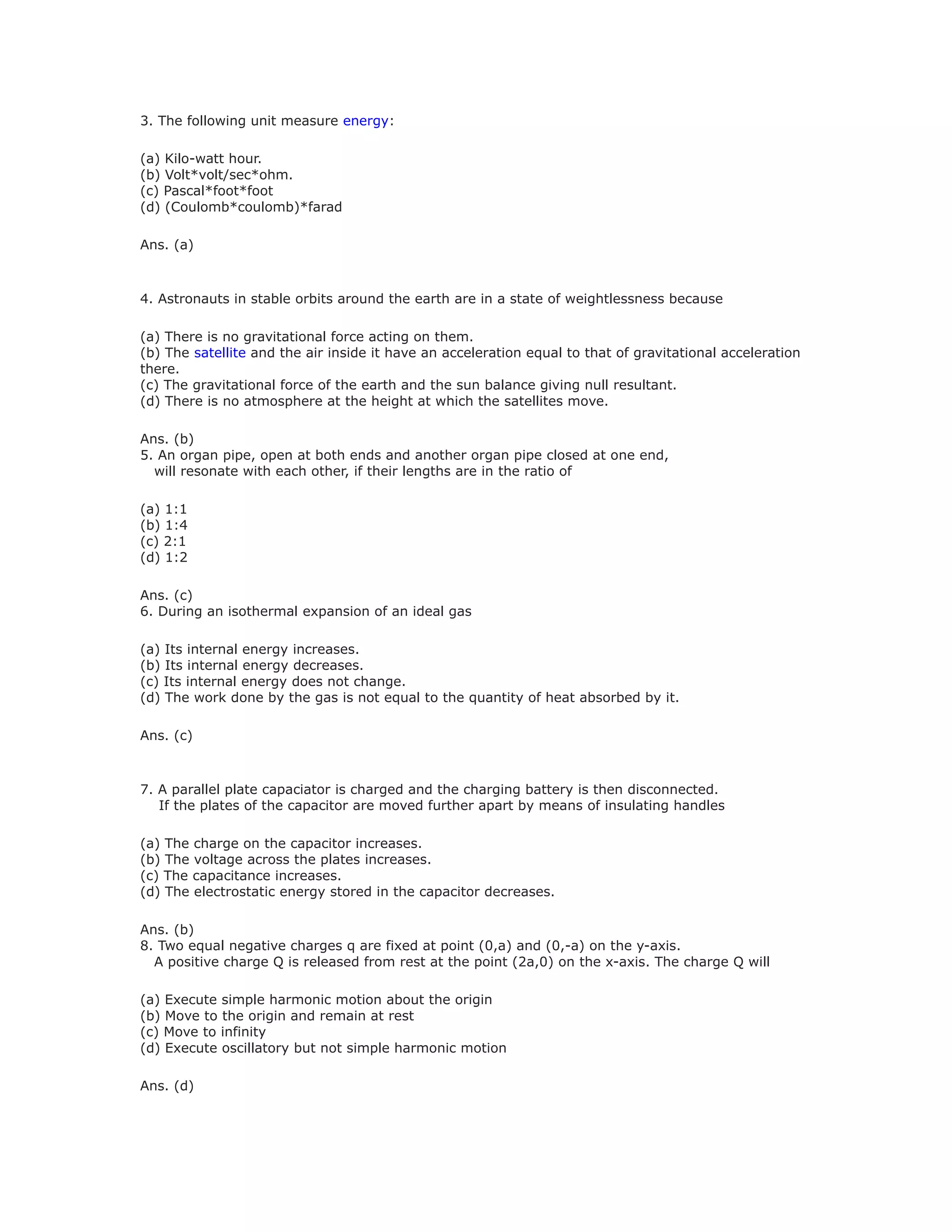 3. The following unit measure energy:
(a) Kilo-watt hour.
(b) Volt*volt/sec*ohm.
(c) Pascal*foot*foot
(d) (Coulomb*coulomb)*farad
Ans. (a)
4. Astronauts in stable orbits around the earth are in a state of weightlessness because
(a) There is no gravitational force acting on them.
(b) The satellite and the air inside it have an acceleration equal to that of gravitational acceleration
there.
(c) The gravitational force of the earth and the sun balance giving null resultant.
(d) There is no atmosphere at the height at which the satellites move.
Ans. (b)
5. An organ pipe, open at both ends and another organ pipe closed at one end,
will resonate with each other, if their lengths are in the ratio of
(a) 1:1
(b) 1:4
(c) 2:1
(d) 1:2
Ans. (c)
6. During an isothermal expansion of an ideal gas
(a) Its internal energy increases.
(b) Its internal energy decreases.
(c) Its internal energy does not change.
(d) The work done by the gas is not equal to the quantity of heat absorbed by it.
Ans. (c)
7. A parallel plate capaciator is charged and the charging battery is then disconnected.
If the plates of the capacitor are moved further apart by means of insulating handles
(a) The charge on the capacitor increases.
(b) The voltage across the plates increases.
(c) The capacitance increases.
(d) The electrostatic energy stored in the capacitor decreases.
Ans. (b)
8. Two equal negative charges q are fixed at point (0,a) and (0,-a) on the y-axis.
A positive charge Q is released from rest at the point (2a,0) on the x-axis. The charge Q will
(a) Execute simple harmonic motion about the origin
(b) Move to the origin and remain at rest
(c) Move to infinity
(d) Execute oscillatory but not simple harmonic motion
Ans. (d)
 