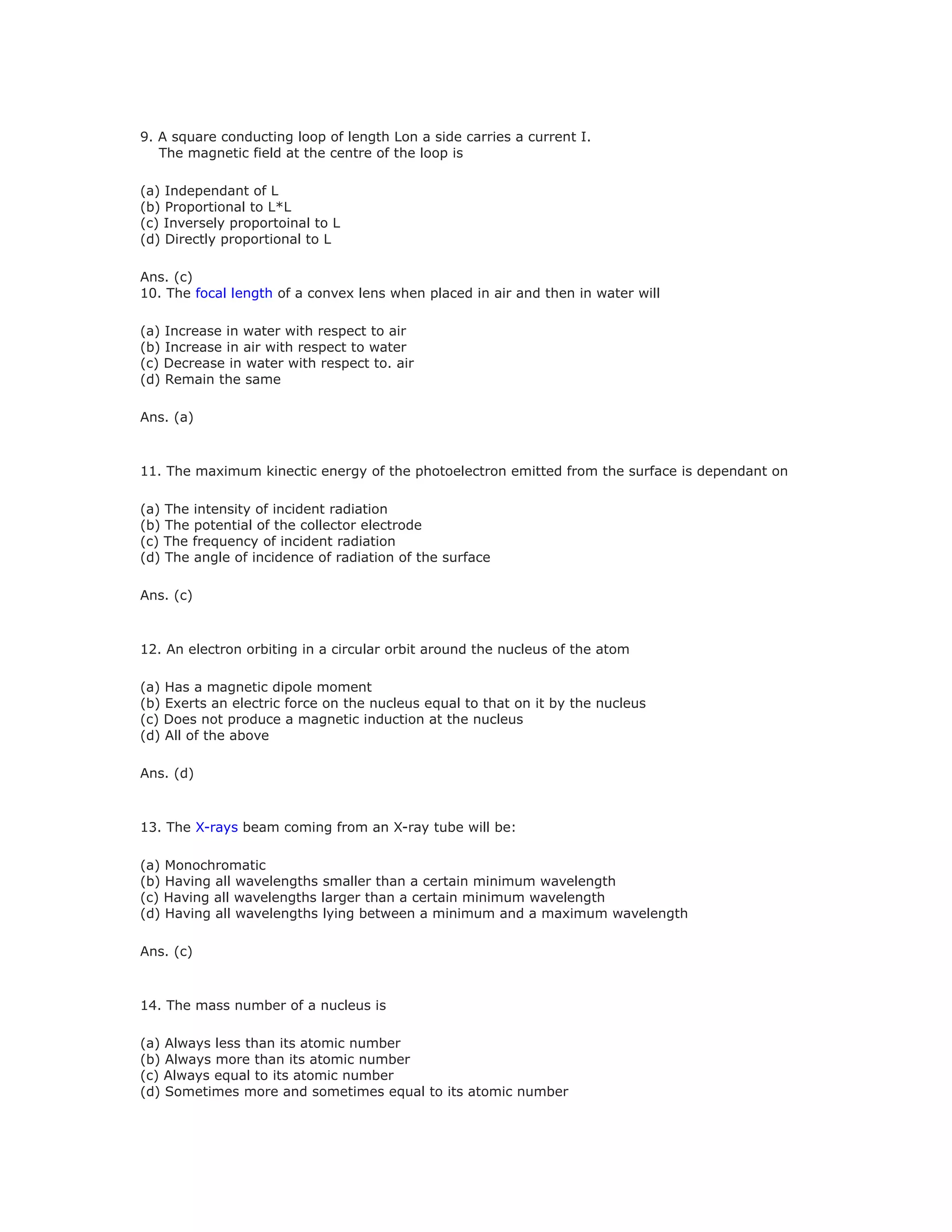 9. A square conducting loop of length Lon a side carries a current I.
The magnetic field at the centre of the loop is
(a) Independant of L
(b) Proportional to L*L
(c) Inversely proportoinal to L
(d) Directly proportional to L
Ans. (c)
10. The focal length of a convex lens when placed in air and then in water will
(a) Increase in water with respect to air
(b) Increase in air with respect to water
(c) Decrease in water with respect to. air
(d) Remain the same
Ans. (a)
11. The maximum kinectic energy of the photoelectron emitted from the surface is dependant on
(a) The intensity of incident radiation
(b) The potential of the collector electrode
(c) The frequency of incident radiation
(d) The angle of incidence of radiation of the surface
Ans. (c)
12. An electron orbiting in a circular orbit around the nucleus of the atom
(a) Has a magnetic dipole moment
(b) Exerts an electric force on the nucleus equal to that on it by the nucleus
(c) Does not produce a magnetic induction at the nucleus
(d) All of the above
Ans. (d)
13. The X-rays beam coming from an X-ray tube will be:
(a) Monochromatic
(b) Having all wavelengths smaller than a certain minimum wavelength
(c) Having all wavelengths larger than a certain minimum wavelength
(d) Having all wavelengths lying between a minimum and a maximum wavelength
Ans. (c)
14. The mass number of a nucleus is
(a) Always less than its atomic number
(b) Always more than its atomic number
(c) Always equal to its atomic number
(d) Sometimes more and sometimes equal to its atomic number
 