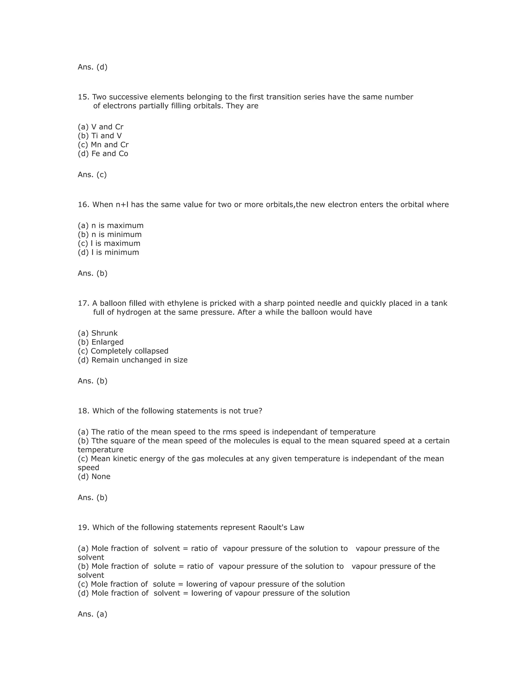Ans. (d)
15. Two successive elements belonging to the first transition series have the same number
of electrons partially filling orbitals. They are
(a) V and Cr
(b) Ti and V
(c) Mn and Cr
(d) Fe and Co
Ans. (c)
16. When n+l has the same value for two or more orbitals,the new electron enters the orbital where
(a) n is maximum
(b) n is minimum
(c) l is maximum
(d) l is minimum
Ans. (b)
17. A balloon filled with ethylene is pricked with a sharp pointed needle and quickly placed in a tank
full of hydrogen at the same pressure. After a while the balloon would have
(a) Shrunk
(b) Enlarged
(c) Completely collapsed
(d) Remain unchanged in size
Ans. (b)
18. Which of the following statements is not true?
(a) The ratio of the mean speed to the rms speed is independant of temperature
(b) Tthe square of the mean speed of the molecules is equal to the mean squared speed at a certain
temperature
(c) Mean kinetic energy of the gas molecules at any given temperature is independant of the mean
speed
(d) None
Ans. (b)
19. Which of the following statements represent Raoult's Law
(a) Mole fraction of solvent = ratio of vapour pressure of the solution to vapour pressure of the
solvent
(b) Mole fraction of solute = ratio of vapour pressure of the solution to vapour pressure of the
solvent
(c) Mole fraction of solute = lowering of vapour pressure of the solution
(d) Mole fraction of solvent = lowering of vapour pressure of the solution
Ans. (a)
 