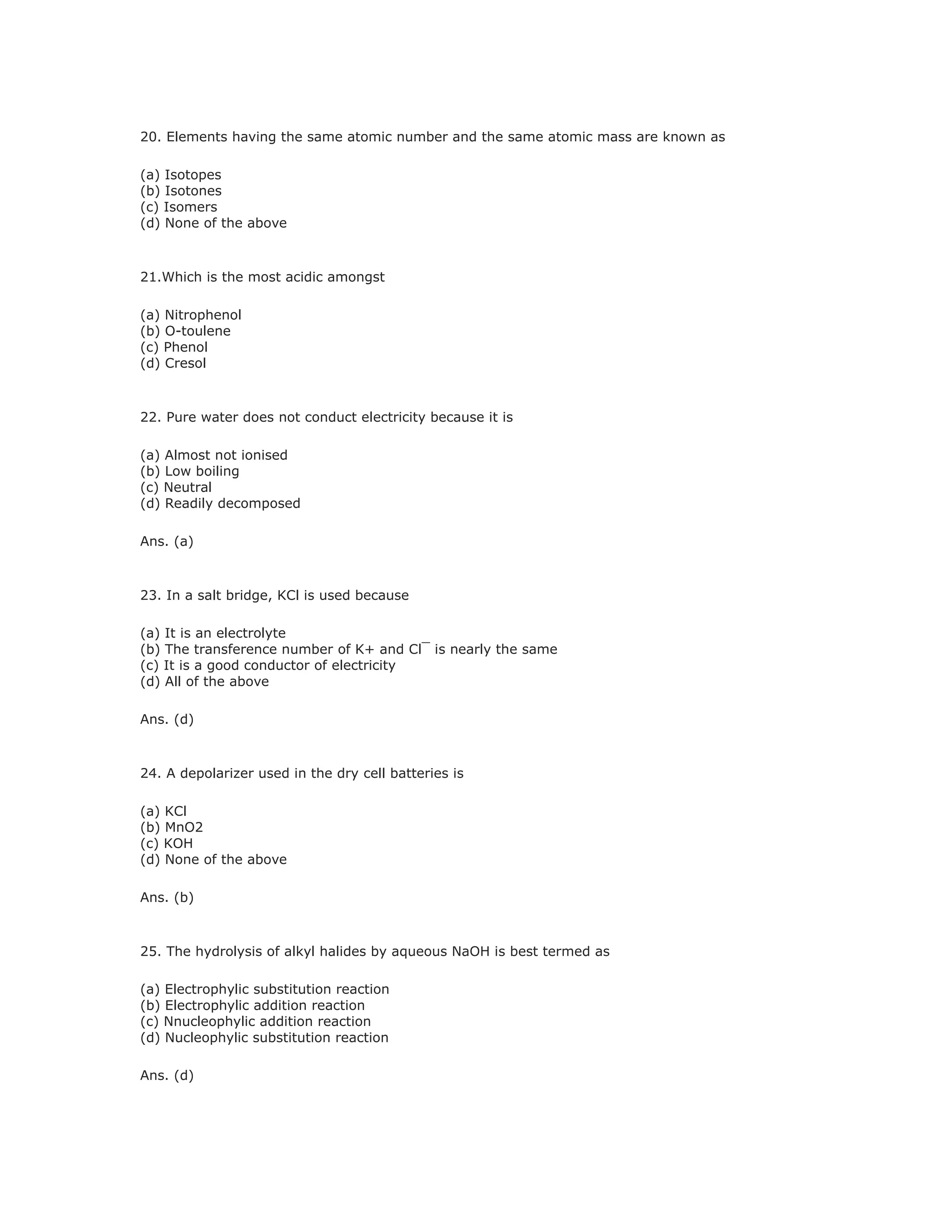 20. Elements having the same atomic number and the same atomic mass are known as
(a) Isotopes
(b) Isotones
(c) Isomers
(d) None of the above
21.Which is the most acidic amongst
(a) Nitrophenol
(b) O-toulene
(c) Phenol
(d) Cresol
22. Pure water does not conduct electricity because it is
(a) Almost not ionised
(b) Low boiling
(c) Neutral
(d) Readily decomposed
Ans. (a)
23. In a salt bridge, KCl is used because
(a) It is an electrolyte
(b) The transference number of K+ and Cl¯ is nearly the same
(c) It is a good conductor of electricity
(d) All of the above
Ans. (d)
24. A depolarizer used in the dry cell batteries is
(a) KCl
(b) MnO2
(c) KOH
(d) None of the above
Ans. (b)
25. The hydrolysis of alkyl halides by aqueous NaOH is best termed as
(a) Electrophylic substitution reaction
(b) Electrophylic addition reaction
(c) Nnucleophylic addition reaction
(d) Nucleophylic substitution reaction
Ans. (d)
 
