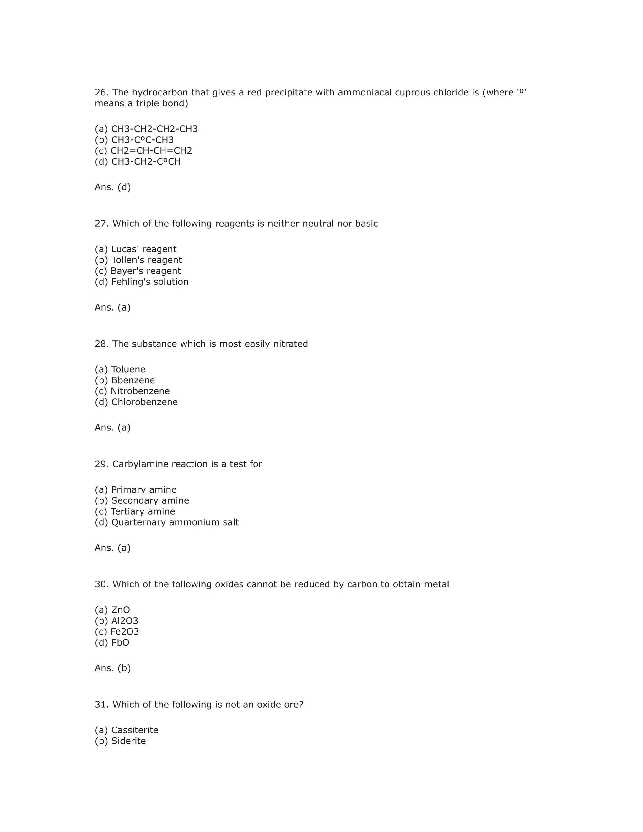 26. The hydrocarbon that gives a red precipitate with ammoniacal cuprous chloride is (where 'º'
means a triple bond)
(a) CH3-CH2-CH2-CH3
(b) CH3-CºC-CH3
(c) CH2=CH-CH=CH2
(d) CH3-CH2-CºCH
Ans. (d)
27. Which of the following reagents is neither neutral nor basic
(a) Lucas' reagent
(b) Tollen's reagent
(c) Bayer's reagent
(d) Fehling's solution
Ans. (a)
28. The substance which is most easily nitrated
(a) Toluene
(b) Bbenzene
(c) Nitrobenzene
(d) Chlorobenzene
Ans. (a)
29. Carbylamine reaction is a test for
(a) Primary amine
(b) Secondary amine
(c) Tertiary amine
(d) Quarternary ammonium salt
Ans. (a)
30. Which of the following oxides cannot be reduced by carbon to obtain metal
(a) ZnO
(b) Al2O3
(c) Fe2O3
(d) PbO
Ans. (b)
31. Which of the following is not an oxide ore?
(a) Cassiterite
(b) Siderite
 