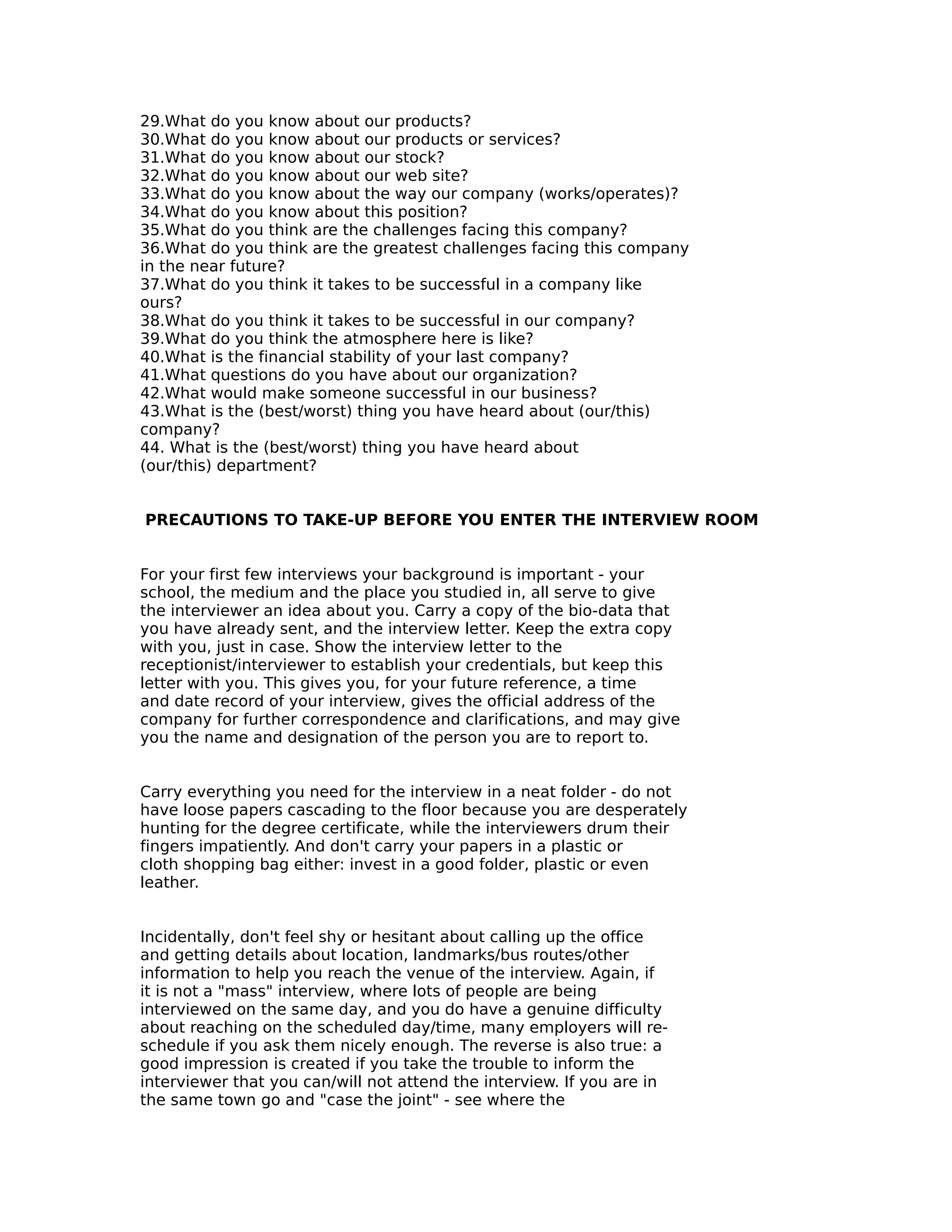 29.What do you know about our products?
30.What do you know about our products or services?
31.What do you know about our stock?
32.What do you know about our web site?
33.What do you know about the way our company (works/operates)?
34.What do you know about this position?
35.What do you think are the challenges facing this company?
36.What do you think are the greatest challenges facing this company
in the near future?
37.What do you think it takes to be successful in a company like
ours?
38.What do you think it takes to be successful in our company?
39.What do you think the atmosphere here is like?
40.What is the financial stability of your last company?
41.What questions do you have about our organization?
42.What would make someone successful in our business?
43.What is the (best/worst) thing you have heard about (our/this)
company?
44. What is the (best/worst) thing you have heard about
(our/this) department?
PRECAUTIONS TO TAKE-UP BEFORE YOU ENTER THE INTERVIEW ROOM
For your first few interviews your background is important - your
school, the medium and the place you studied in, all serve to give
the interviewer an idea about you. Carry a copy of the bio-data that
you have already sent, and the interview letter. Keep the extra copy
with you, just in case. Show the interview letter to the
receptionist/interviewer to establish your credentials, but keep this
letter with you. This gives you, for your future reference, a time
and date record of your interview, gives the official address of the
company for further correspondence and clarifications, and may give
you the name and designation of the person you are to report to.
Carry everything you need for the interview in a neat folder - do not
have loose papers cascading to the floor because you are desperately
hunting for the degree certificate, while the interviewers drum their
fingers impatiently. And don't carry your papers in a plastic or
cloth shopping bag either: invest in a good folder, plastic or even
leather.
Incidentally, don't feel shy or hesitant about calling up the office
and getting details about location, landmarks/bus routes/other
information to help you reach the venue of the interview. Again, if
it is not a "mass" interview, where lots of people are being
interviewed on the same day, and you do have a genuine difficulty
about reaching on the scheduled day/time, many employers will re-
schedule if you ask them nicely enough. The reverse is also true: a
good impression is created if you take the trouble to inform the
interviewer that you can/will not attend the interview. If you are in
the same town go and "case the joint" - see where the
 