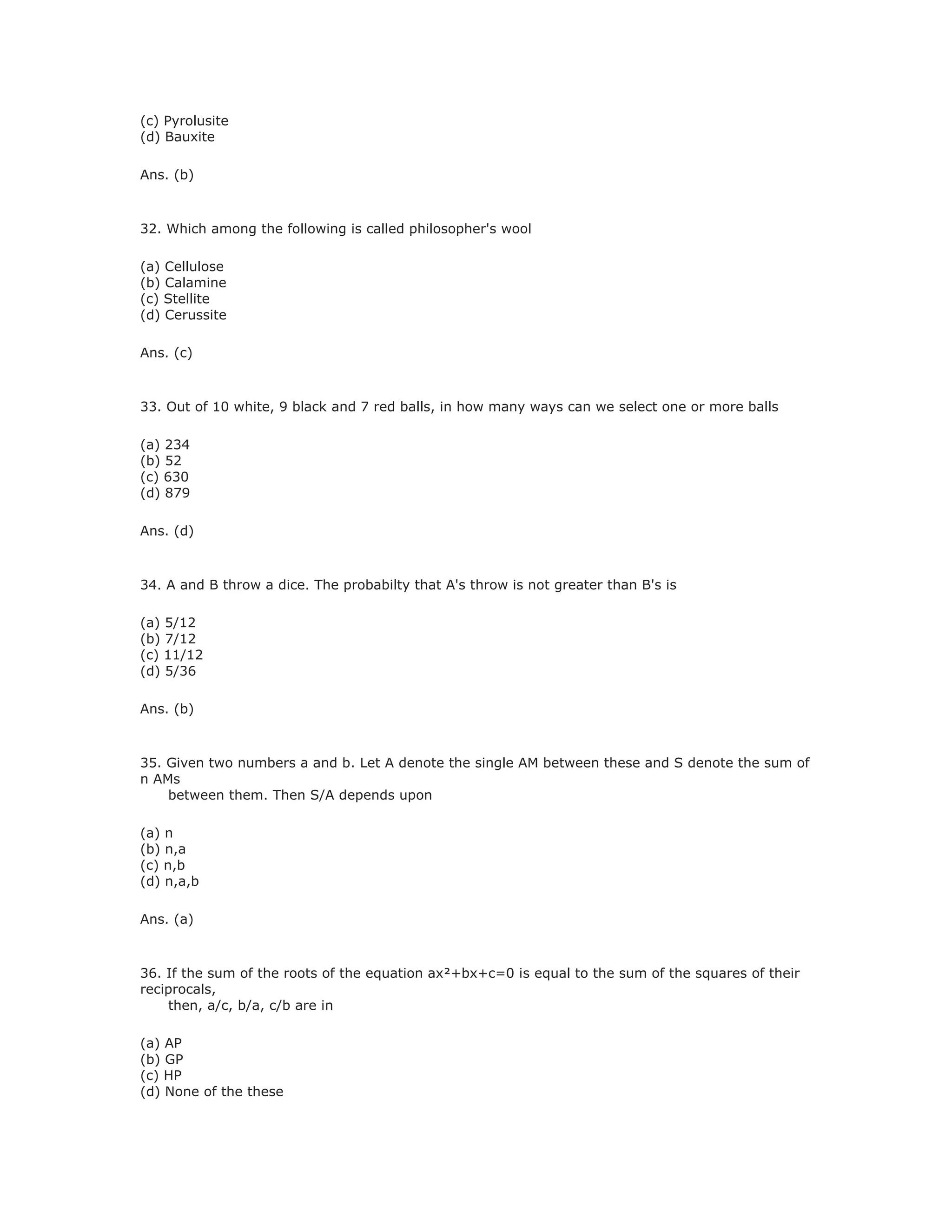 (c) Pyrolusite
(d) Bauxite
Ans. (b)
32. Which among the following is called philosopher's wool
(a) Cellulose
(b) Calamine
(c) Stellite
(d) Cerussite
Ans. (c)
33. Out of 10 white, 9 black and 7 red balls, in how many ways can we select one or more balls
(a) 234
(b) 52
(c) 630
(d) 879
Ans. (d)
34. A and B throw a dice. The probabilty that A's throw is not greater than B's is
(a) 5/12
(b) 7/12
(c) 11/12
(d) 5/36
Ans. (b)
35. Given two numbers a and b. Let A denote the single AM between these and S denote the sum of
n AMs
between them. Then S/A depends upon
(a) n
(b) n,a
(c) n,b
(d) n,a,b
Ans. (a)
36. If the sum of the roots of the equation ax²+bx+c=0 is equal to the sum of the squares of their
reciprocals,
then, a/c, b/a, c/b are in
(a) AP
(b) GP
(c) HP
(d) None of the these
 