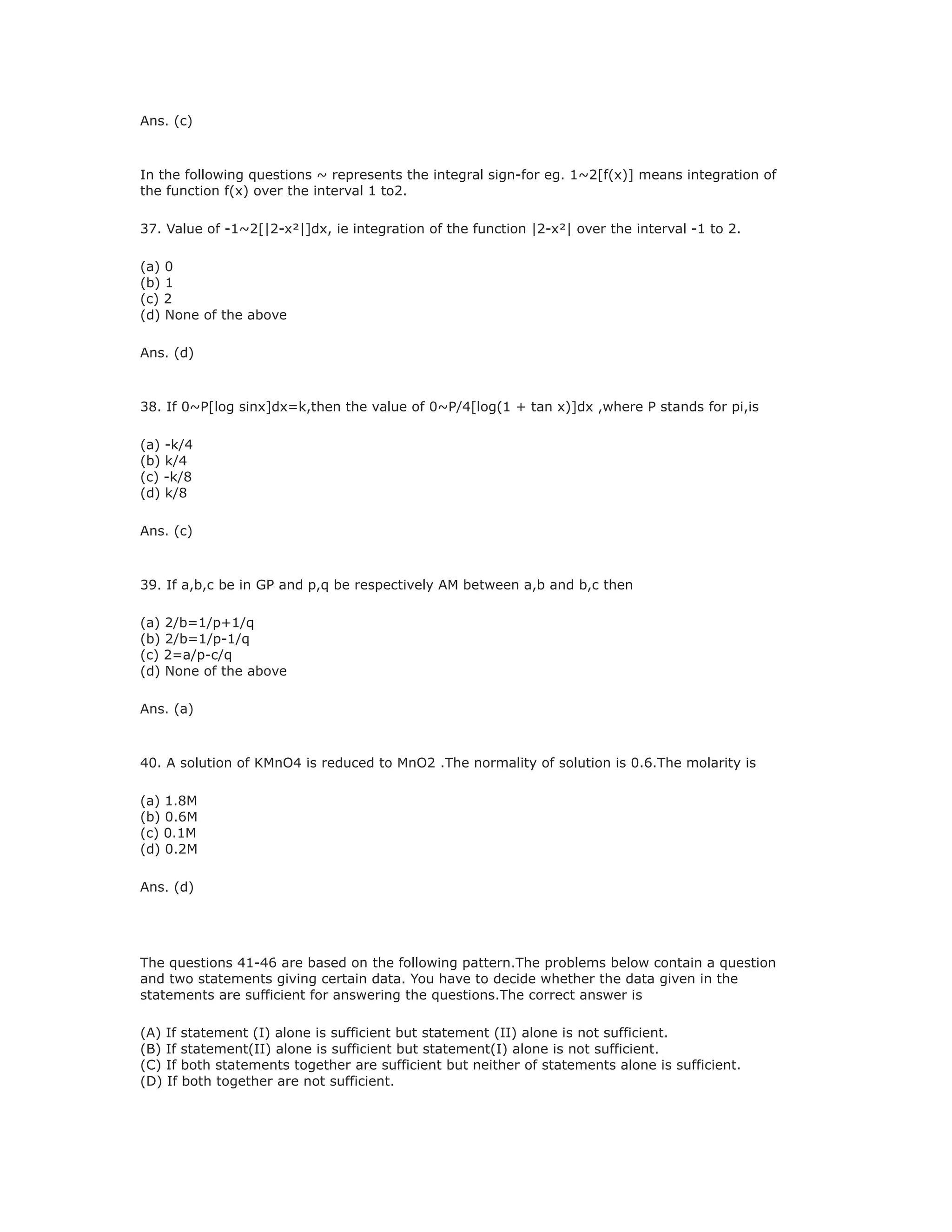 Ans. (c)
In the following questions ~ represents the integral sign-for eg. 1~2[f(x)] means integration of
the function f(x) over the interval 1 to2.
37. Value of -1~2[|2-x²|]dx, ie integration of the function |2-x²| over the interval -1 to 2.
(a) 0
(b) 1
(c) 2
(d) None of the above
Ans. (d)
38. If 0~P[log sinx]dx=k,then the value of 0~P/4[log(1 + tan x)]dx ,where P stands for pi,is
(a) -k/4
(b) k/4
(c) -k/8
(d) k/8
Ans. (c)
39. If a,b,c be in GP and p,q be respectively AM between a,b and b,c then
(a) 2/b=1/p+1/q
(b) 2/b=1/p-1/q
(c) 2=a/p-c/q
(d) None of the above
Ans. (a)
40. A solution of KMnO4 is reduced to MnO2 .The normality of solution is 0.6.The molarity is
(a) 1.8M
(b) 0.6M
(c) 0.1M
(d) 0.2M
Ans. (d)
The questions 41-46 are based on the following pattern.The problems below contain a question
and two statements giving certain data. You have to decide whether the data given in the
statements are sufficient for answering the questions.The correct answer is
(A) If statement (I) alone is sufficient but statement (II) alone is not sufficient.
(B) If statement(II) alone is sufficient but statement(I) alone is not sufficient.
(C) If both statements together are sufficient but neither of statements alone is sufficient.
(D) If both together are not sufficient.
 