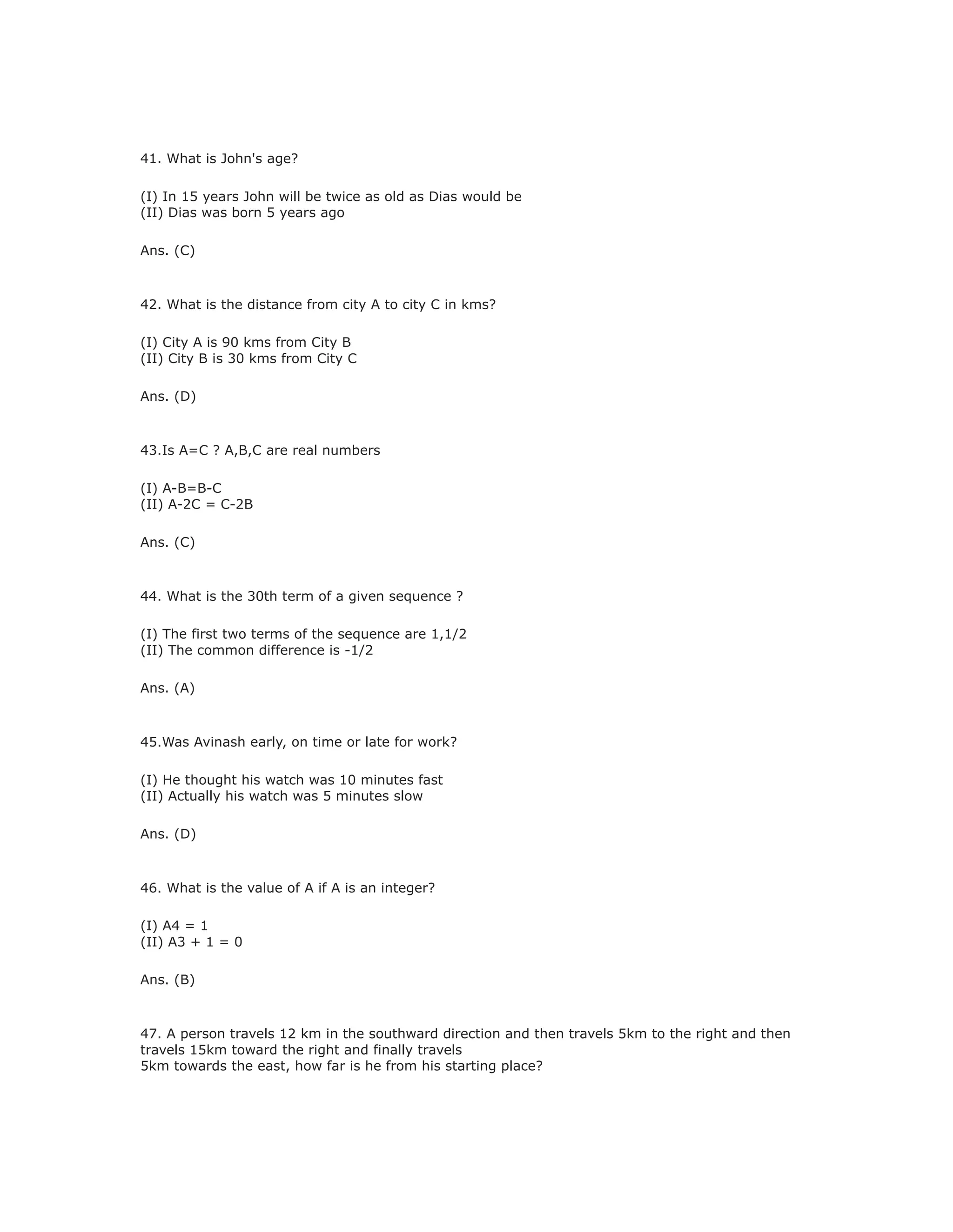 41. What is John's age?
(I) In 15 years John will be twice as old as Dias would be
(II) Dias was born 5 years ago
Ans. (C)
42. What is the distance from city A to city C in kms?
(I) City A is 90 kms from City B
(II) City B is 30 kms from City C
Ans. (D)
43.Is A=C ? A,B,C are real numbers
(I) A-B=B-C
(II) A-2C = C-2B
Ans. (C)
44. What is the 30th term of a given sequence ?
(I) The first two terms of the sequence are 1,1/2
(II) The common difference is -1/2
Ans. (A)
45.Was Avinash early, on time or late for work?
(I) He thought his watch was 10 minutes fast
(II) Actually his watch was 5 minutes slow
Ans. (D)
46. What is the value of A if A is an integer?
(I) A4 = 1
(II) A3 + 1 = 0
Ans. (B)
47. A person travels 12 km in the southward direction and then travels 5km to the right and then
travels 15km toward the right and finally travels
5km towards the east, how far is he from his starting place?
 