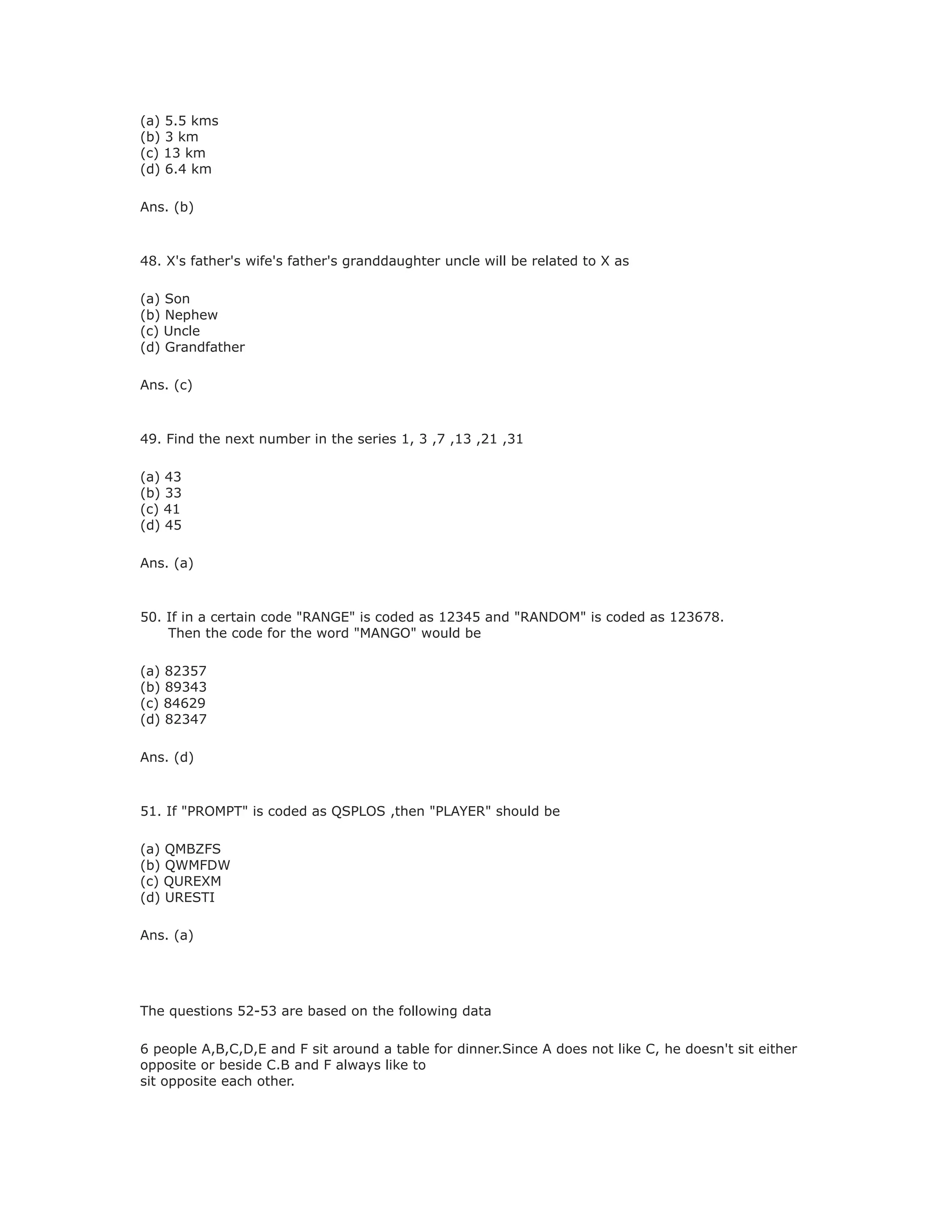 (a) 5.5 kms
(b) 3 km
(c) 13 km
(d) 6.4 km
Ans. (b)
48. X's father's wife's father's granddaughter uncle will be related to X as
(a) Son
(b) Nephew
(c) Uncle
(d) Grandfather
Ans. (c)
49. Find the next number in the series 1, 3 ,7 ,13 ,21 ,31
(a) 43
(b) 33
(c) 41
(d) 45
Ans. (a)
50. If in a certain code "RANGE" is coded as 12345 and "RANDOM" is coded as 123678.
Then the code for the word "MANGO" would be
(a) 82357
(b) 89343
(c) 84629
(d) 82347
Ans. (d)
51. If "PROMPT" is coded as QSPLOS ,then "PLAYER" should be
(a) QMBZFS
(b) QWMFDW
(c) QUREXM
(d) URESTI
Ans. (a)
The questions 52-53 are based on the following data
6 people A,B,C,D,E and F sit around a table for dinner.Since A does not like C, he doesn't sit either
opposite or beside C.B and F always like to
sit opposite each other.
 