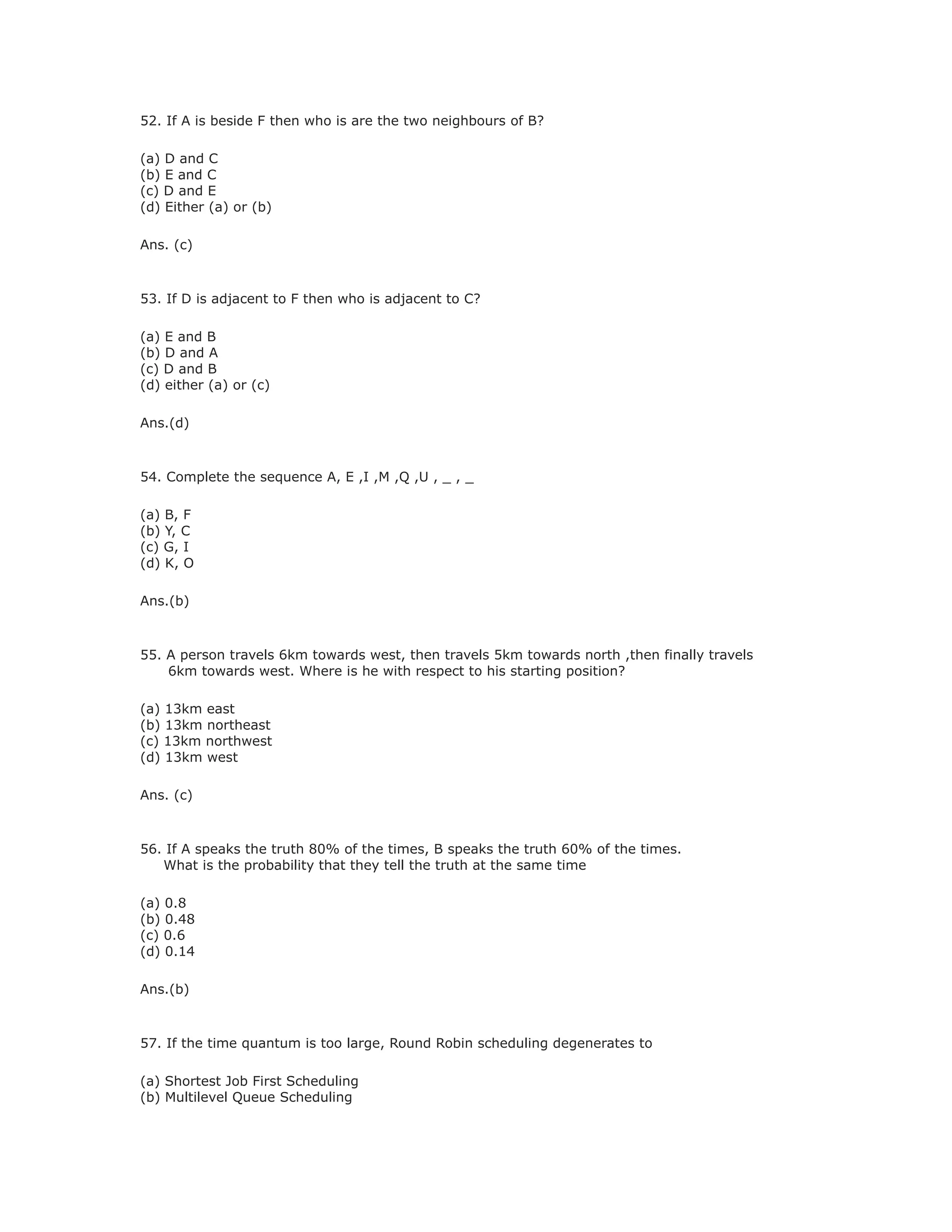 52. If A is beside F then who is are the two neighbours of B?
(a) D and C
(b) E and C
(c) D and E
(d) Either (a) or (b)
Ans. (c)
53. If D is adjacent to F then who is adjacent to C?
(a) E and B
(b) D and A
(c) D and B
(d) either (a) or (c)
Ans.(d)
54. Complete the sequence A, E ,I ,M ,Q ,U , _ , _
(a) B, F
(b) Y, C
(c) G, I
(d) K, O
Ans.(b)
55. A person travels 6km towards west, then travels 5km towards north ,then finally travels
6km towards west. Where is he with respect to his starting position?
(a) 13km east
(b) 13km northeast
(c) 13km northwest
(d) 13km west
Ans. (c)
56. If A speaks the truth 80% of the times, B speaks the truth 60% of the times.
What is the probability that they tell the truth at the same time
(a) 0.8
(b) 0.48
(c) 0.6
(d) 0.14
Ans.(b)
57. If the time quantum is too large, Round Robin scheduling degenerates to
(a) Shortest Job First Scheduling
(b) Multilevel Queue Scheduling
 