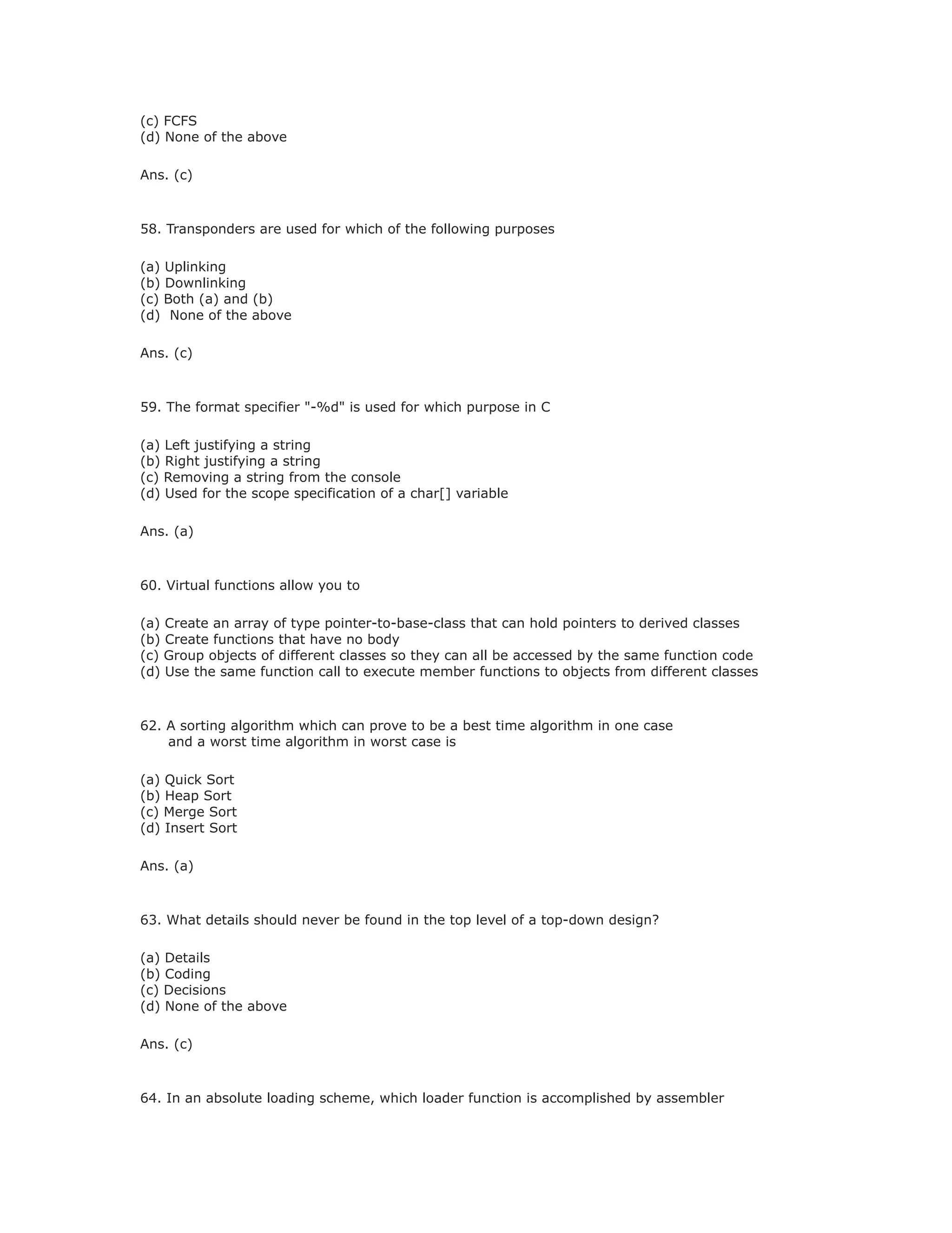 (c) FCFS
(d) None of the above
Ans. (c)
58. Transponders are used for which of the following purposes
(a) Uplinking
(b) Downlinking
(c) Both (a) and (b)
(d) None of the above
Ans. (c)
59. The format specifier "-%d" is used for which purpose in C
(a) Left justifying a string
(b) Right justifying a string
(c) Removing a string from the console
(d) Used for the scope specification of a char[] variable
Ans. (a)
60. Virtual functions allow you to
(a) Create an array of type pointer-to-base-class that can hold pointers to derived classes
(b) Create functions that have no body
(c) Group objects of different classes so they can all be accessed by the same function code
(d) Use the same function call to execute member functions to objects from different classes
62. A sorting algorithm which can prove to be a best time algorithm in one case
and a worst time algorithm in worst case is
(a) Quick Sort
(b) Heap Sort
(c) Merge Sort
(d) Insert Sort
Ans. (a)
63. What details should never be found in the top level of a top-down design?
(a) Details
(b) Coding
(c) Decisions
(d) None of the above
Ans. (c)
64. In an absolute loading scheme, which loader function is accomplished by assembler
 