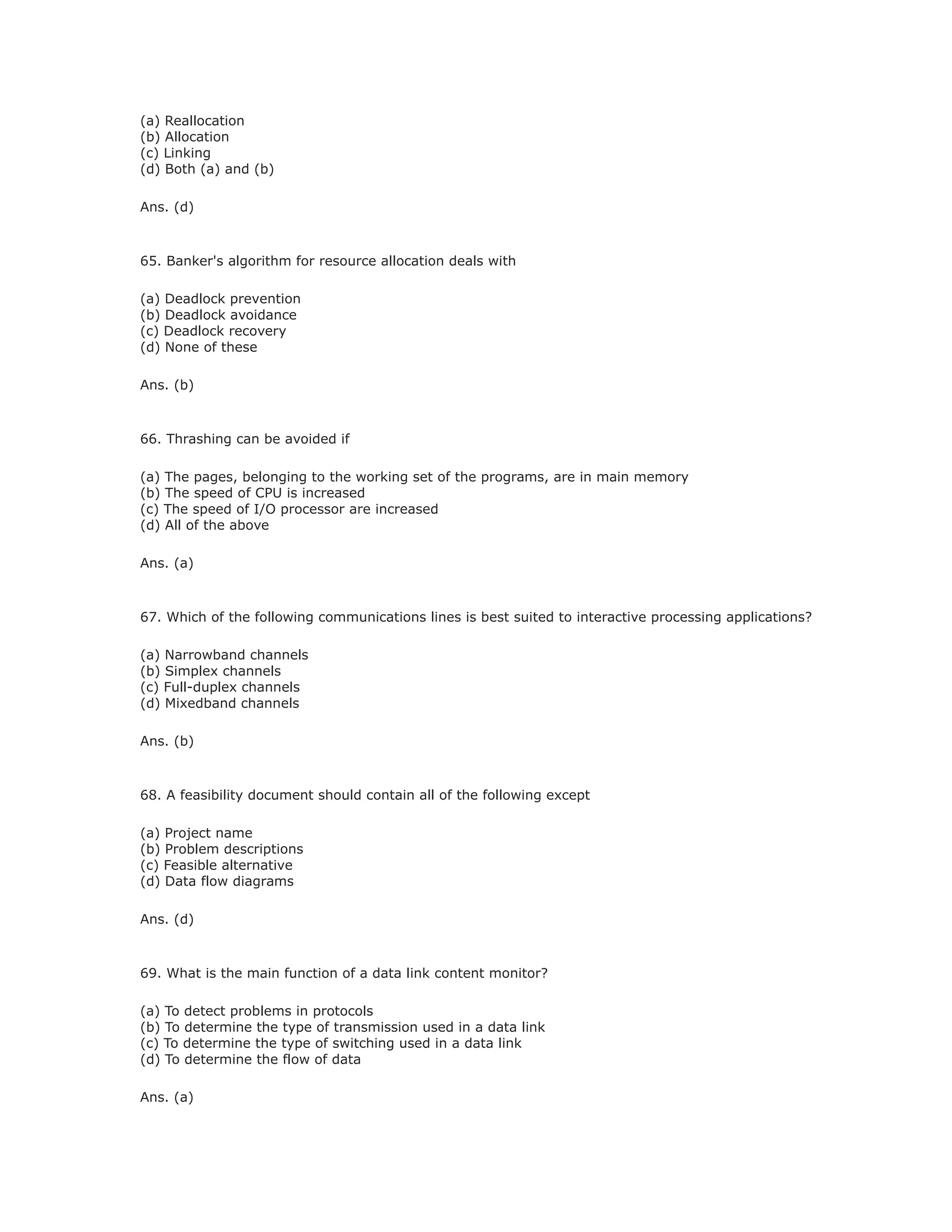 (a) Reallocation
(b) Allocation
(c) Linking
(d) Both (a) and (b)
Ans. (d)
65. Banker's algorithm for resource allocation deals with
(a) Deadlock prevention
(b) Deadlock avoidance
(c) Deadlock recovery
(d) None of these
Ans. (b)
66. Thrashing can be avoided if
(a) The pages, belonging to the working set of the programs, are in main memory
(b) The speed of CPU is increased
(c) The speed of I/O processor are increased
(d) All of the above
Ans. (a)
67. Which of the following communications lines is best suited to interactive processing applications?
(a) Narrowband channels
(b) Simplex channels
(c) Full-duplex channels
(d) Mixedband channels
Ans. (b)
68. A feasibility document should contain all of the following except
(a) Project name
(b) Problem descriptions
(c) Feasible alternative
(d) Data flow diagrams
Ans. (d)
69. What is the main function of a data link content monitor?
(a) To detect problems in protocols
(b) To determine the type of transmission used in a data link
(c) To determine the type of switching used in a data link
(d) To determine the flow of data
Ans. (a)
 