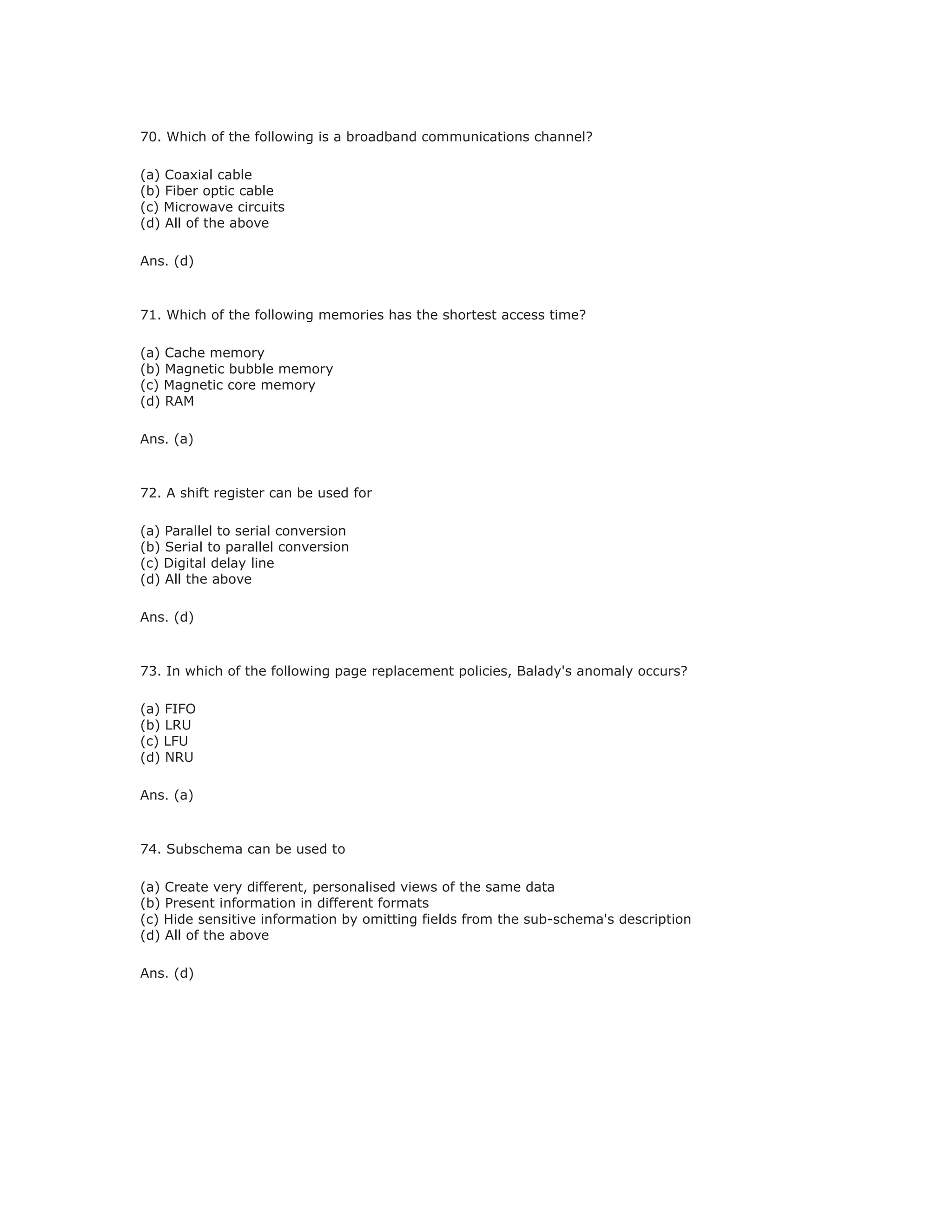 70. Which of the following is a broadband communications channel?
(a) Coaxial cable
(b) Fiber optic cable
(c) Microwave circuits
(d) All of the above
Ans. (d)
71. Which of the following memories has the shortest access time?
(a) Cache memory
(b) Magnetic bubble memory
(c) Magnetic core memory
(d) RAM
Ans. (a)
72. A shift register can be used for
(a) Parallel to serial conversion
(b) Serial to parallel conversion
(c) Digital delay line
(d) All the above
Ans. (d)
73. In which of the following page replacement policies, Balady's anomaly occurs?
(a) FIFO
(b) LRU
(c) LFU
(d) NRU
Ans. (a)
74. Subschema can be used to
(a) Create very different, personalised views of the same data
(b) Present information in different formats
(c) Hide sensitive information by omitting fields from the sub-schema's description
(d) All of the above
Ans. (d)
 