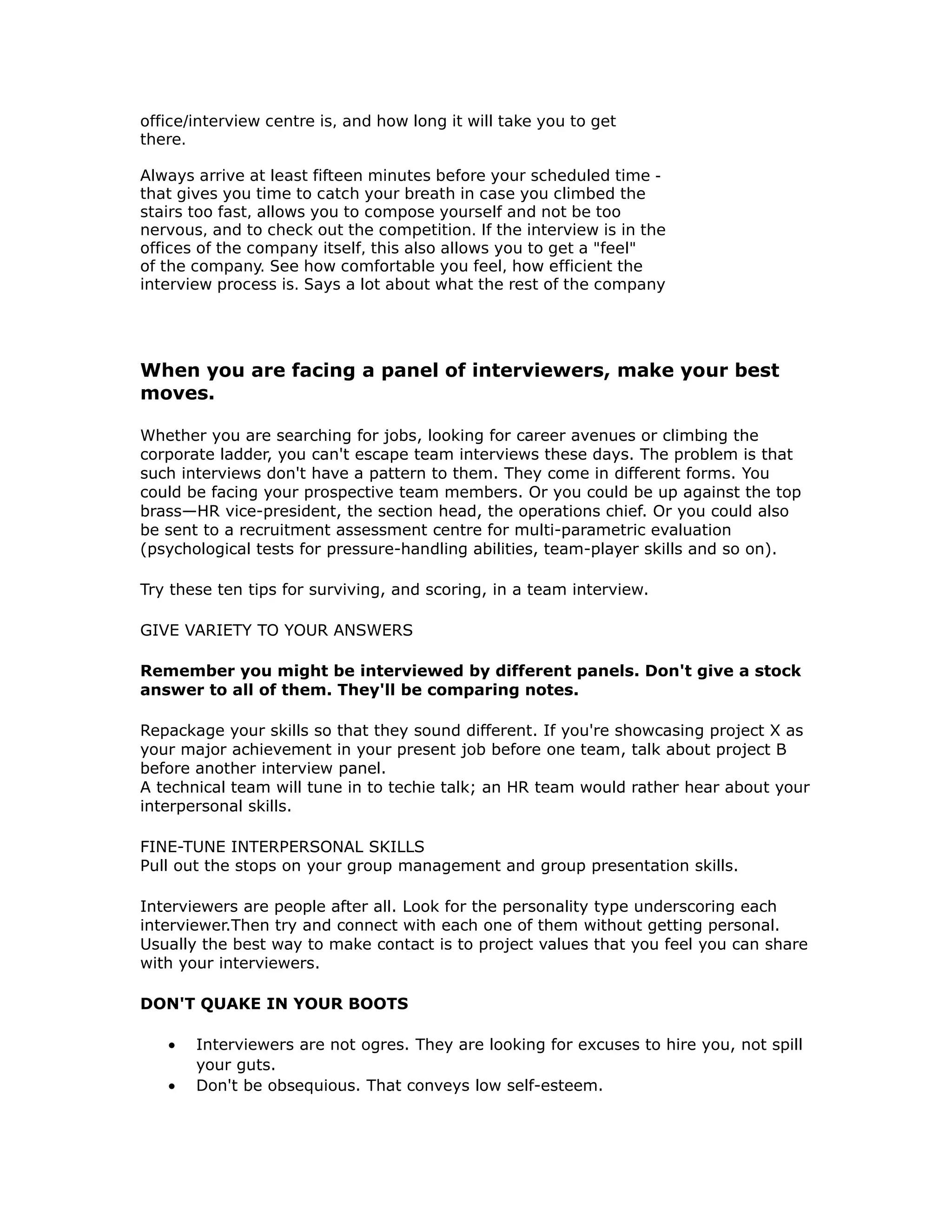 office/interview centre is, and how long it will take you to get
there.
Always arrive at least fifteen minutes before your scheduled time -
that gives you time to catch your breath in case you climbed the
stairs too fast, allows you to compose yourself and not be too
nervous, and to check out the competition. If the interview is in the
offices of the company itself, this also allows you to get a "feel"
of the company. See how comfortable you feel, how efficient the
interview process is. Says a lot about what the rest of the company
When you are facing a panel of interviewers, make your best
moves.
Whether you are searching for jobs, looking for career avenues or climbing the
corporate ladder, you can't escape team interviews these days. The problem is that
such interviews don't have a pattern to them. They come in different forms. You
could be facing your prospective team members. Or you could be up against the top
brass—HR vice-president, the section head, the operations chief. Or you could also
be sent to a recruitment assessment centre for multi-parametric evaluation
(psychological tests for pressure-handling abilities, team-player skills and so on).
Try these ten tips for surviving, and scoring, in a team interview.
GIVE VARIETY TO YOUR ANSWERS
Remember you might be interviewed by different panels. Don't give a stock
answer to all of them. They'll be comparing notes.
Repackage your skills so that they sound different. If you're showcasing project X as
your major achievement in your present job before one team, talk about project B
before another interview panel.
A technical team will tune in to techie talk; an HR team would rather hear about your
interpersonal skills.
FINE-TUNE INTERPERSONAL SKILLS
Pull out the stops on your group management and group presentation skills.
Interviewers are people after all. Look for the personality type underscoring each
interviewer.Then try and connect with each one of them without getting personal.
Usually the best way to make contact is to project values that you feel you can share
with your interviewers.
DON'T QUAKE IN YOUR BOOTS
• Interviewers are not ogres. They are looking for excuses to hire you, not spill
your guts.
• Don't be obsequious. That conveys low self-esteem.
 