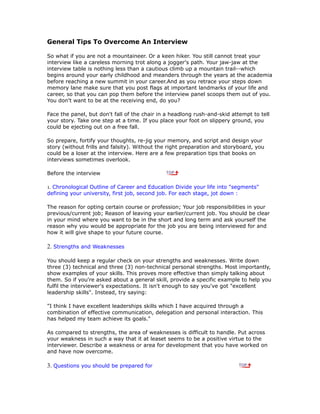 General Tips To Overcome An Interview
So what if you are not a mountaineer. Or a keen hiker. You still cannot treat your
interview like a careless morning trot along a jogger's path. Your jaw-jaw at the
interview table is nothing less than a cautious climb up a mountain trail--which
begins around your early childhood and meanders through the years at the academia
before reaching a new summit in your career.And as you retrace your steps down
memory lane make sure that you post flags at important landmarks of your life and
career, so that you can pop them before the interview panel scoops them out of you.
You don't want to be at the receiving end, do you?
Face the panel, but don't fall of the chair in a headlong rush-and-skid attempt to tell
your story. Take one step at a time. If you place your foot on slippery ground, you
could be ejecting out on a free fall.
So prepare, fortify your thoughts, re-jig your memory, and script and design your
story (without frills and falsity). Without the right preparation and storyboard, you
could be a loser at the interview. Here are a few preparation tips that books on
interviews sometimes overlook.
Before the interview
1. Chronological Outline of Career and Education Divide your life into "segments"
defining your university, first job, second job. For each stage, jot down :
The reason for opting certain course or profession; Your job responsibilities in your
previous/current job; Reason of leaving your earlier/current job. You should be clear
in your mind where you want to be in the short and long term and ask yourself the
reason why you would be appropriate for the job you are being interviewed for and
how it will give shape to your future course.
2. Strengths and Weaknesses
You should keep a regular check on your strengths and weaknesses. Write down
three (3) technical and three (3) non-technical personal strengths. Most importantly,
show examples of your skills. This proves more effective than simply talking about
them. So if you're asked about a general skill, provide a specific example to help you
fulfil the interviewer's expectations. It isn't enough to say you've got "excellent
leadership skills". Instead, try saying:
"I think I have excellent leaderships skills which I have acquired through a
combination of effective communication, delegation and personal interaction. This
has helped my team achieve its goals."
As compared to strengths, the area of weaknesses is difficult to handle. Put across
your weakness in such a way that it at leaset seems to be a positive virtue to the
interviewer. Describe a weakness or area for development that you have worked on
and have now overcome.
3. Questions you should be prepared for
 