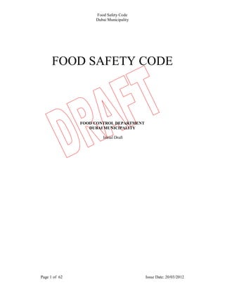Food Safety Code
                    Dubai Municipality




      FOOD SAFETY CODE



               FOOD CONTROL DEPARTMENT
                  DUBAI MUNICIPALITY

                       Initial Draft




Page 1 of 62                             Issue Date: 20/03/2012
 