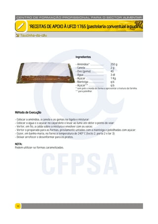 1010
CENTRO DE F ORMAÇÃO PROFISSION AL PARA O SECTOR ALIMENTAR
`RECEITASDEAPOIOÀUFCD1765(pastelariaconventualepudins)
Ingredientes
- Amêndoa* .................... 250 g
- Canela ........................... 2 g
- Ovo (gema) .................. 40
- Água ............................. 3 dl
- Açúcar .......................... 1 Kg
- Manteiga ...................... q.b.
- Açúcar** ...................... q.b.
* sem pele e moída de forma a apresentar a textura da farinha.
** para polvilhar.
Método de Execução
- Colocar a amêndoa, a canela e as gemas na tigela e misturar;
- Colocar a água e o açúcar no caçarolete e levar ao lume até obter o ponto de voar;
- Verter, em fio, a calda sobre a mistura e envolver com as varas;
- Verter o preparado para as formas, previamente untadas com a manteiga e polvilhadas com açúcar;
- Cozer, em banho-maria, no forno à temperatura de 240º C (tecto 2, porta 2 e lar 3);
- Deixar arrefecer e desenformar para os pratos.
NOTA:
Podem utilizar-se formas caramelizadas.
Toucinho-do-céu
CFPSA
 