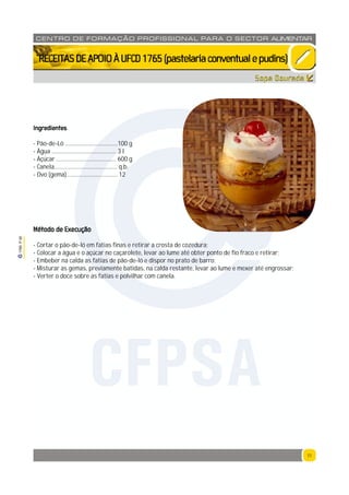 11
1765P00
11
CENTRO DE F ORMAÇÃO PROFISSION AL PARA O SECTOR ALIMENTAR
`RECEITASDEAPOIOÀUFCD1765(pastelariaconventualepudins)
Ingredientes
- Pão-de-Ló ...................................100 g
- Água ........................................... 3 l
- Açúcar ........................................ 600 g
- Canela.......................................... q.b.
- Ovo (gema) ................................. 12
Método de Execução
- Cortar o pão-de-ló em fatias finas e retirar a crosta de cozedura;
- Colocar a água e o açúcar no caçarolete, levar ao lume até obter ponto de fio fraco e retirar;
- Embeber na calda as fatias de pão-de-ló e dispor no prato de barro;
- Misturar as gemas, previamente batidas, na calda restante, levar ao lume e mexer até engrossar;
- Verter o doce sobre as fatias e polvilhar com canela.
Sopa Dourada
CFPSA
 