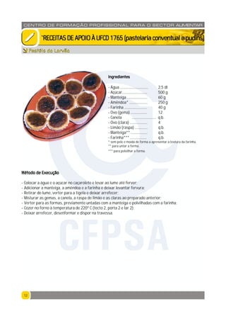 1212
CENTRO DE F ORMAÇÃO PROFISSION AL PARA O SECTOR ALIMENTAR
`RECEITASDEAPOIOÀUFCD1765(pastelariaconventualepudins)
Pastéis do Lorvão
Ingredientes
- Água ............................. 2,5 dl
- Açúcar.......................... 500 g
- Manteiga ..................... 60 g
- Amêndoa* ................... 250 g
- Farinha ....................... 40 g
- Ovo (gema) ................. 12
- Canela ......................... q.b.
- Ovo (clara) .................. 4
- Limão (raspa) ............. q.b.
- Manteiga** ................. q.b.
- Farinha*** ................. q.b.
* sem pele e moída de forma a apresentar a textura da farinha.
** para untar a forma.
*** para polvilhar a forma.
Método de Execução
- Colocar a água e o açúcar no caçarolete e levar ao lume até ferver;
- Adicionar a manteiga, a amêndoa e a farinha e deixar levantar fervura;
- Retirar do lume, verter para a tigela e deixar arrefecer;
- Misturar as gemas, a canela, a raspa de limão e as claras ao preparado anterior;
- Verter para as formas, previamente untadas com a manteiga e polvilhadas com a farinha;
- Cozer no forno à temperatura de 220º C (tecto 2, porta 2 e lar 2);
- Deixar arrefecer, desenformar e dispor na travessa.
CFPSA
 