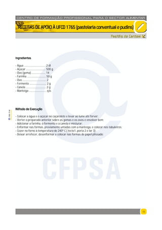 13
1765P00
13
CENTRO DE F ORMAÇÃO PROFISSION AL PARA O SECTOR ALIMENTAR
`RECEITASDEAPOIOÀUFCD1765(pastelariaconventualepudins)
Pastéis de Cardeal
Ingredientes
- Água ............................... 2 dl
- Açúcar ............................ 500 g
- Ovo (gema) .................... 14
- Farinha ........................... 50 g
- Ovo .................................. 2
- Fermento ........................ 2 g
- Canela ............................. 2 g
- Manteiga ......................... q.b.
Método de Execução
- Colocar a água e o açúcar no caçarolete e levar ao lume até ferver;
- Verter o preparado anterior sobre as gemas e os ovos e envolver bem;
- Adicionar a farinha, o fermento e a canela e misturar;
- Enformar nas formas, previamente untadas com a manteiga, e colocar nos tabuleiros;
- Cozer no forno à temperatura de 240º C ( tecto1, porta 2 e lar 3);
- Deixar arrefecer, desenformar e colocar nas formas de papel plissado;
CFPSA
 