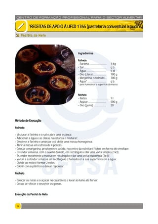 1414
CENTRO DE F ORMAÇÃO PROFISSION AL PARA O SECTOR ALIMENTAR
`RECEITASDEAPOIOÀUFCD1765(pastelariaconventualepudins)
Pastéis de Nata
Ingredientes
Folhado
- Farinha ......................... 1 Kg
- Sal ................................. q.b.
- Água ............................. 5 dl
- Ovo (clara) ................... 100 g
- Margarina ½ folhado .. 700 g
- Água* ........................... q.b.
* para humedecer a superfície da massa.
Recheio
- Natas ........................... 1 l
- Açúcar .......................... 500 g
- Ovo (gema) .................. 20
Método de Execução
Folhado
- Misturar a farinha e o sal e abrir uma estanca;
- Adicionar a água e as claras na estanca e misturar;
- Envolver a farinha e amassar até obter uma massa homogénea;
- Abrir a massa em estrela de 4 pontas;
- Colocar a margarina, previamente batida, no centro da estrela e fechar em forma de envelope;
- Estender a massa, com o auxílio do rolo, em rectângulo e dar uma volta simples (1x3);
- Estender novamente a massa em rectângulo e dar uma volta espanhola (1x4);
- Voltar a estender a massa em rectângulo e humedecer a sua superfície com a água;
- Dividir ao meio e formar 2 rolos;
- Cobrir com o plástico e deixar repousar.
Recheio
- Colocar as natas e o açúcar no caçarolete e levar ao lume até ferver;
- Deixar arrefecer e envolver as gemas.
Execução do Pastel de Nata
CFPSA
 
