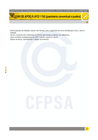 15
1765P00
15
CENTRO DE F ORMAÇÃO PROFISSION AL PARA O SECTOR ALIMENTAR
`RECEITASDEAPOIOÀUFCD1765(pastelariaconventualepudins)
- Cortar porções de folhado, colocar nas formas, com a superfície de corte voltada para cima, e abrir o
folhado;
- Verter o recheio com o funil para o interior das formas e colocar nos tabuleiros;
- Cozer no forno à temperatura de 350º C (tecto 2, porta 2 e lar 4);
- Deixar arrefecer, desenformar e dispor na travessa.
CFPSA
 