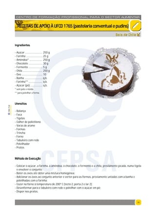 19
1765P00
19
CENTRO DE F ORMAÇÃO PROFISSION AL PARA O SECTOR ALIMENTAR
`RECEITASDEAPOIOÀUFCD1765(pastelariaconventualepudins)
Bolo de Chila
Ingredientes
- Açúcar .......................... 250 g
- Farinha .........................25 g
- Amêndoa* ................... 250 g
- Chocolate ..................... 30 g
- Fermento ..................... 5 g
- Chila ............................. 250 g
- Ovo ............................... 10
- Banha .......................... q.b.
- Farinha** .................... q.b.
- Açúcar (pó) .................. q.b.
* sem pele e moída.
** para polvilhar a forma.
Utensílios
- Balança
- Faca
- Tigelas
- Colher de polietileno
- Varas de arame
- Formas
- Trincha
- Forno
- Tabuleiro com rede
- Polvilhador
- Pratos
Método de Execução
- Colocar o açúcar, a farinha, a amêndoa, o chocolate, o fermento e a chila, previamente picada, numa tigela
e envolver o conjunto;
- Bater os ovos até obter uma mistura homogénea;
- Adicionar os ovos ao conjunto anterior e verter para as formas, previamente untadas com a banha e
polvilhadas com a farinha;
- Cozer no forno à temperatura de 200º C (tecto 2, porta 2 e lar 2);
- Desenformar para o tabuleiro com rede e polvilhar com o açúcar em pó;
- Dispor nos pratos.
CFPSA
 