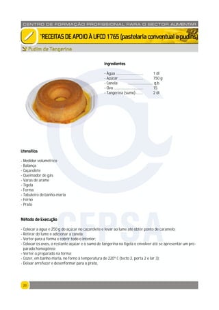 2020
CENTRO DE F ORMAÇÃO PROFISSION AL PARA O SECTOR ALIMENTAR
`RECEITASDEAPOIOÀUFCD1765(pastelariaconventualepudins)
Pudim de Tangerina
Ingredientes
- Água ............................. 1 dl
- Açúcar .......................... 750 g
- Canela ........................... q.b.
- Ovo ............................... 15
- Tangerina (sumo) ....... 2 dl
Utensílios
- Medidor volumétrico
- Balança
- Caçarolete
- Queimador de gás
- Varas de arame
- Tigela
- Forma
- Tabuleiro de banho-maria
- Forno
- Prato
Método de Execução
- Colocar a água e 250 g do açúcar no caçarolete e levar ao lume até obter ponto de caramelo;
- Retirar do lume e adicionar a canela;
- Verter para a forma e cobrir todo o interior;
- Colocar os ovos, o restante açúcar e o sumo de tangerina na tigela e envolver até se apresentar um pre-
parado homogéneo;
- Verter o preparado na forma;
- Cozer, em banho-maria, no forno à temperatura de 220º C (tecto 2, porta 2 e lar 3);
- Deixar arrefecer e desenformar para o prato.
CFPSA
 