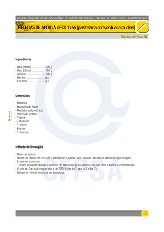 21
1765P00
21
CENTRO DE F ORMAÇÃO PROFISSION AL PARA O SECTOR ALIMENTAR
`RECEITASDEAPOIOÀUFCD1765(pastelariaconventualepudins)
Bolos de Noz
Ingredientes
- Noz (miolo) .................. 500 g
- Ovo (clara) ................... 150 g
- Açúcar .......................... 500 g
- Banha .......................... q.b.
- Farinha .........................q.b.
Untensílios
- Balança
- Máquina de moer
- Medidor volumétrico
- Varas de arame
- Tigela
- Tabuleiro
- Trincha
- Forno
- Travessa
Método de Execução
- Moer as nozes;
- Bater as claras em castelo e adicionar o açúcar, aos poucos, até obter um merengue seguro;
- Envolver as nozes;
- Tender pequenas bolas e colocar no tabuleiro, previamente untado com a banha e enfarinhado;
- Cozer no forno à temperatura de 220º C (tecto 2, porta 2 e lar 2);
- Deixar arrefecer e dispor na travessa.
CFPSA
 