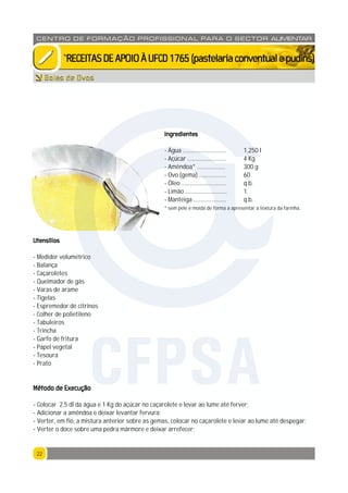 2222
CENTRO DE F ORMAÇÃO PROFISSION AL PARA O SECTOR ALIMENTAR
`RECEITASDEAPOIOÀUFCD1765(pastelariaconventualepudins)
Bolas de Ovos
Ingredientes
- Água ............................. 1,250 l
- Açúcar .......................... 4 Kg
- Amêndoa* ................... 300 g
- Ovo (gema) .................. 60
- Óleo .............................. q.b.
- Limão ............................ 1
- Manteiga ...................... q.b.
* sem pele e moída de forma a apresentar a textura da farinha.
Utensílios
- Medidor volumétrico
- Balança
- Caçaroletes
- Queimador de gás
- Varas de arame
- Tigelas
- Espremedor de citrinos
- Colher de polietileno
- Tabuleiros
- Trincha
- Garfo de fritura
- Papel vegetal
- Tesoura
- Prato
Método de Execução
- Colocar 2,5 dl da água e 1 Kg do açúcar no caçarolete e levar ao lume até ferver;
- Adicionar a amêndoa e deixar levantar fervura;
- Verter, em fio, a mistura anterior sobre as gemas, colocar no caçarolete e levar ao lume até despegar;
- Verter o doce sobre uma pedra mármore e deixar arrefecer;
CFPSA
 