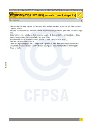 23
1765P00
23
CENTRO DE F ORMAÇÃO PROFISSION AL PARA O SECTOR ALIMENTAR
`RECEITASDEAPOIOÀUFCD1765(pastelariaconventualepudins)
- Colocar a restante água e açúcar no caçarolete, levar ao lume até obter o ponto de voar forte e retirar;
- Espremer o limão;
- Adicionar o sumo de limão e trabalhar o açúcar na parede do caçarolete até apresentar cristais na super-
fície;
- Moldar, com as mãos untadas no óleo, pequenas porções de doce dando-lhes forma de bolas e dispor
para os tabuleiros, previamente untados com a manteiga;
- Mergulhar as bolas de ovos na cobertura anterior e retirar com o garfo de fritura;
- Colocar no tabuleiro e deixar secar;
- Cortar rectângulos de papel com 16 cm por 9 cm e golpear os lados mais estreitos até obter franja;
- Colocar cada bola de ovo sobre o centro de cada rectângulo e enrolar como se fosse um rebuçado;
- Dispor no prato.
Pão de Rala
CFPSA
 