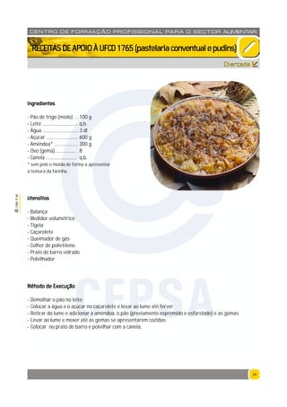 29
1765P00
29
CENTRO DE F ORMAÇÃO PROFISSION AL PARA O SECTOR ALIMENTAR
`RECEITASDEAPOIOÀUFCD1765(pastelariaconventualepudins)
Charcada
Ingredientes
- Pão de trigo (miolo) ....100 g
- Leite ............................. q.b.
- Água ............................. 3 dl
- Açúcar .......................... 600 g
- Amêndoa* ................... 300 g
- Ovo (gema) ................. 8
- Canela ......................... q.b.
* sem pele e moída de forma a apresentar
a textura da farinha.
Utensílios
- Balança
- Medidor volumétrico
- Tigela
- Caçarolete
- Queimador de gás
- Colher de polietileno
- Prato de barro vidrado
- Polvilhador
Método de Execução
- Demolhar o pão no leite;
- Colocar a água e o açúcar no caçarolete e levar ao lume até ferver;
- Retirar do lume e adicionar a amêndoa, o pão (previamente espremido e esfarelado) e as gemas;
- Levar ao lume e mexer até as gemas se apresentarem cozidas;
- Colocar no prato de barro e polvilhar com a canela.
CFPSA
 