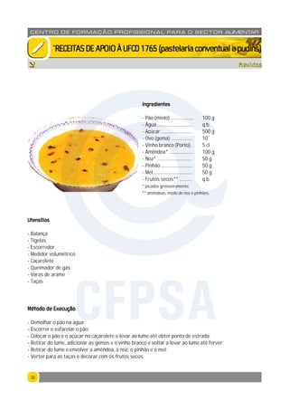 3030
CENTRO DE F ORMAÇÃO PROFISSION AL PARA O SECTOR ALIMENTAR
`RECEITASDEAPOIOÀUFCD1765(pastelariaconventualepudins)
Mexidos
Ingredientes
- Pão (miolo) .................. 100 g
- Água ............................ q.b.
- Açúcar ......................... 500 g
- Ovo (gema) ................. 10
- Vinho branco (Porto).. 5 cl
- Amêndoa* ................... 100 g
- Noz* ............................ 50 g
- Pinhão ......................... 50 g
- Mel ............................... 50 g
- Frutos secos** .......... q.b.
* picados grosseiramente.
** amêndoas, miolo de noz e pinhões.
Utensílios
- Balança
- Tigelas
- Escorredor
- Medidor volumétrico
- Caçarolete
- Queimador de gás
- Varas de arame
- Taças
Método de Execução
- Demolhar o pão na água;
- Escorrer e esfarelar o pão;
- Colocar o pão e o açúcar no caçarolete e levar ao lume até obter ponto de estrada;
- Retirar do lume, adicionar as gemas e o vinho branco e voltar a levar ao lume até ferver;
- Retirar do lume e envolver a amêndoa, a noz, o pinhão e o mel;
- Verter para as taças e decorar com os frutos secos.
CFPSA
 