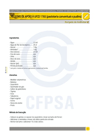 31
1765P00
31
CENTRO DE F ORMAÇÃO PROFISSION AL PARA O SECTOR ALIMENTAR
`RECEITASDEAPOIOÀUFCD1765(pastelariaconventualepudins)
Ingredientes
- Água ........................................... 2,5 dl
- Água de flor de laranjeira ....... 25 cl
- Açúcar ........................................ 1 Kg
- Amêndoa* .................................. 1 Kg
- Ovo (claras) ............................... 2,5 dl
- Fios de ovos .............................. q.b.
- Chila ........................................... q.b.
- Doce de ovos ............................ q.b.
- Amido ......................................... q.b.
- Açúcar (pó) ................................ q.b.
- Pérola prateada ........................ q.b.
* sem pele e moída de forma a apresentar a textura da farinha.
Utensílios
- Medidor volumétrico
- Balança
- Caçarolete
- Queimador de gás
- Colher de polietileno
- Tigelas
- Faca
- Tabuleiros
- Papel vegetal
- Forno
- Varas de arame
- Prato
Método de Execução
- Colocar as gemas e o açúcar no caçarolete e levar ao lume até ferver;
- Adicionar a amêndoa e mexer até obter ponto de estrada;
- Retirar do lume e adicionar 15 cl das claras ;
Morgado de Amêndoa
CFPSA
 