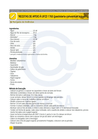 3232
CENTRO DE F ORMAÇÃO PROFISSION AL PARA O SECTOR ALIMENTAR
`RECEITASDEAPOIOÀUFCD1765(pastelariaconventualepudins)
Ingredientes
- Água ........................................... 2,5 dl
- Água de flor de laranjeira ....... 25 cl
- Açúcar ........................................ 1 Kg
- Amêndoa* .................................. 1 Kg
- Ovo (claras) ............................... 2,5 dl
- Fios de ovos .............................. q.b.
- Chila ........................................... q.b.
- Doce de ovos ............................ q.b.
- Amido ......................................... q.b.
- Açúcar (pó) ................................ q.b.
- Pérola prateada ........................ q.b.
* sem pele e moída de forma a apresentar a textura da farinha.
Utensílios
- Medidor volumétrico
- Balança
- Caçarolete
- Queimador de gás
- Colher de polietileno
- Tigelas
- Faca
- Tabuleiros
- Papel vegetal
- Forno
- Varas de arame
- Prato
Método de Execução
- Colocar as gemas e o açúcar no caçarolete e levar ao lume até ferver;
- Adicionar a amêndoa e mexer até obter ponto de estrada;
- Retirar do lume e adicionar 15 cl das claras ;
- Levar ao lume, deixar ferver e retirar quando se despegar das paredes;
- Colocar sobre a mesa de trabalho e deixar arrefecer;
- Dividir a massa em 3 partes iguais;
- Retirar 1/3 em cada uma das partes de massa e reservar;
- Formar 3 caixas redondas, com os restantes 2/3 de cada parte de massa;
- Rechear com os fios de ovos, a chila e o doce de ovos e tapar com o 1/3 da massa resevada;
- Tender em forma de queijo, cada caixa recheada, com o auxílio do amido e colocar nos tabuleiros, previa-
mente forrados com o papel vegetal;
- Cozer no forno à temperatura de 250º C (tecto 2, porta 2 e lar 2) e deixar arrefecer;
- Bater as restantes claras com o açúcar em pó até obter um merengue;
- Cobrir os morgados com o merengue;
- Colocar uma cinta de papel vegetal, previamente franjado, e decorar com as pérolas;
- Dispor no prato.
Morgado de Amêndoa
CFPSA
 