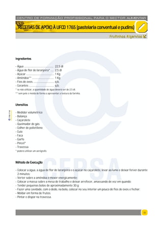 33
1765P00
33
CENTRO DE F ORMAÇÃO PROFISSION AL PARA O SECTOR ALIMENTAR
`RECEITASDEAPOIOÀUFCD1765(pastelariaconventualepudins)
Ingredientes
- Água .......................................... 22,5 dl
- Água de flor de laranjeira* .... 2,5 dl
- Açúcar ........................................ 1 Kg
- Amêndoa** ............................... 1 Kg
- Fios de ovos .............................. q.b.
- Corantes .................................... q.b.
* se não utilizar, a quantidade de água deverá ser de 2,5 dl.
** sem pele e moída de forma a apresentar a textura da farinha.
Utensílios
- Medidor volumétrico
- Balança
- Caçarolete
- Queimador de gás
- Colher de polietileno
- Cuia
- Faca
- Garfo
- Pincel*
- Travessa
* poderá utilizar um aerógrafo.
Método de Execução
- Colocar a água, a água de flor de laranjeira e o açúcar no caçarolete, levar ao lume e deixar ferver durante
2 minutos;
- Verter sobre a amêndoa e mexer energicamente;
- Colocar a massa sobre a mesa de trabalho e deixar arrefecer, amassando de vez em quando;
- Tender pequenas bolas de aproximadamente 30 g;
- Fazer uma cavidade, com o dedo, na bola, colocar no seu interior um pouco de fios de ovos e fechar;
- Moldar em forma de frutos;
- Pintar e dispor na travessa.
Frutinhos Algarvios
CFPSA
 