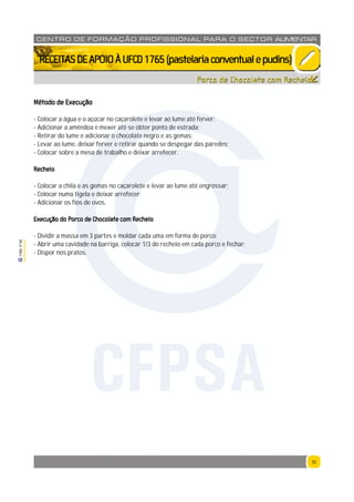 35
1765P00
35
CENTRO DE F ORMAÇÃO PROFISSION AL PARA O SECTOR ALIMENTAR
`RECEITASDEAPOIOÀUFCD1765(pastelariaconventualepudins)
Método de Execução
- Colocar a água e o açúcar no caçarolete e levar ao lume até ferver;
- Adicionar a amêndoa e mexer até se obter ponto de estrada;
- Retirar do lume e adicionar o chocolate negro e as gemas;
- Levar ao lume, deixar ferver e retirar quando se despegar das paredes;
- Colocar sobre a mesa de trabalho e deixar arrefecer.
Recheio
- Colocar a chila e as gemas no caçarolete e levar ao lume até engrossar;
- Colocar numa tigela e deixar arrefecer;
- Adicionar os fios de ovos.
Execução do Porco de Chocolate com Recheio
- Dividir a massa em 3 partes e moldar cada uma em forma de porco;
- Abrir uma cavidade na barriga, colocar 1/3 do recheio em cada porco e fechar;
- Dispor nos pratos.
Porco de Chocolate com Recheio
CFPSA
 