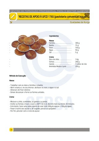 3838
CENTRO DE F ORMAÇÃO PROFISSION AL PARA O SECTOR ALIMENTAR
`RECEITASDEAPOIOÀUFCD1765(pastelariaconventualepudins)
Queijadas de Murça
Ingredientes
Massa
- Farinha ...................................... 300 g
- Banha ........................................ 75 g
- Ovos ........................................... 150 g
- Água ........................................... 50 g
- Sal .............................................. 5 g
Creme
- Doce de chila ............................. 1 Kg
- Gemas ....................................... 240 g
- Canela ........................................ 1 colher de chá
- Amêndoa Moida s/ pele ........... 250 g
Método de Execução
Massa
- Trabalhar com as mãos a farinha e a banha;
- Abrir estanca e, no seu interior, desfazer os ovos, a água e o sal;
- Amassar até ficar elástica;
- Deixar descansar e forrar as formas untadas.
Creme
- Misturar a chila, a amêndoa, as gemas e a canela;
- Encher as formas e levar a cozer a 200º C (2-2-2), durante mais ou menos 30 minutos;
- Entretanto, fazer uma calda a ponto de voar (com 300g de açúcar e 100g de água);
- Puxar o lustro aos açúcar e, de seguida, passar as queijadas;
- Por fim, pincelar com o resto do açúcar.
CFPSA
 