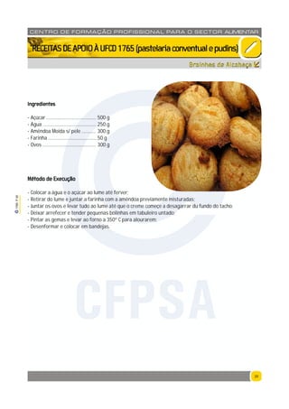 39
1765P00
39
CENTRO DE F ORMAÇÃO PROFISSION AL PARA O SECTOR ALIMENTAR
`RECEITASDEAPOIOÀUFCD1765(pastelariaconventualepudins)
Broinhas de Alcobaça
Ingredientes
- Açúcar ........................................ 500 g
- Água ........................................... 250 g
- Amêndoa Moida s/ pele ........... 300 g
- Farinha ....................................... 50 g
- Ovos ........................................... 300 g
Método de Execução
- Colocar a água e o açúcar ao lume até ferver;
- Retirar do lume e juntar a farinha com a amêndoa previamente misturadas;
- Juntar os ovos e levar tudo ao lume até que o creme começe a desagarrar du fundo do tacho;
- Deixar arrefecer e tender pequenas bolinhas em tabuleiro untado;
- Pintar as gemas e levar ao forno a 350º C para alourarem;
- Desenformar e colocar em bandejas.
CFPSA
 