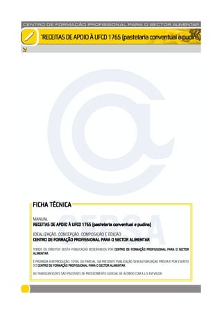 CENTRO DE F ORMAÇÃO PROFISSION AL PARA O SECTOR ALIMENTAR
`RECEITASDEAPOIOÀUFCD1765(pastelariaconventualepudins)
MANUAL
RECEITAS DE APOIO À UFCD 1765 (pastelaria conventual e pudins)
IDEALIZAÇÃO, CONCEPÇÃO, COMPOSIÇÃO E EDIÇÃO
CENTRO DE FORMAÇÃO PROFISSIONAL PARA O SECTOR ALIMENTAR
TODOS OS DIREITOS DESTA PUBLICAÇÃO RESERVADOS POR CENTRO DE FORMAÇÃO PROFISSIONAL PARA O SECTOR
ALIMENTAR.
É PROIBIDA A REPRODUÇÃO, TOTAL OU PARCIAL, DA PRESENTE PUBLICAÇÃO SEM AUTORIZAÇÃO PRÉVIA E POR ESCRITO
DO CENTRO DE FORMAÇÃO PROFISSIONAL PARA O SECTOR ALIMENTAR.
AS TRANSGRESSÕES SÃO PASSÍVEIS DE PROCEDIMENTO JUDICIAL DE ACORDO COM A LEI EM VIGOR.
FICHA TÉCNICA
CFPSA
 