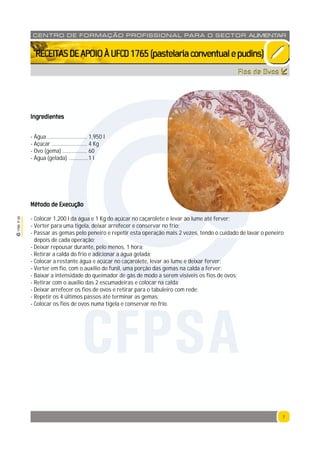 7
1765P00
7
CENTRO DE F ORMAÇÃO PROFISSION AL PARA O SECTOR ALIMENTAR
`RECEITASDEAPOIOÀUFCD1765(pastelariaconventualepudins)
Fios de Ovos
Ingredientes
- Água ............................. 1,950 l
- Açúcar .......................... 4 Kg
- Ovo (gema) .................. 60
- Água (gelada) ..............1 l
Método de Execução
- Colocar 1,200 l da água e 1 Kg do açúcar no caçarolete e levar ao lume até ferver;
- Verter para uma tigela, deixar arrefecer e conservar no frio;
- Passar as gemas pelo peneiro e repetir esta operação mais 2 vezes, tendo o cuidado de lavar o peneiro
depois de cada operação;
- Deixar repousar durante, pelo menos, 1 hora;
- Retirar a calda do frio e adicionar a água gelada;
- Colocar a restante água e açúcar no caçarolete, levar ao lume e deixar ferver;
- Verter em fio, com o auxílio do funil, uma porção das gemas na calda a ferver;
- Baixar a intensidade do queimador de gás de modo a serem vísiveis os fios de ovos;
- Retirar com o auxílio das 2 escumadeiras e colocar na calda;
- Deixar arrefecer os fios de ovos e retirar para o tabuleiro com rede;
- Repetir os 4 últimos passos até terminar as gemas;
- Colocar os fios de ovos numa tigela e conservar no frio.
CFPSA
 