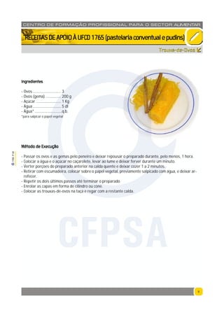 9
1765P00
9
CENTRO DE F ORMAÇÃO PROFISSION AL PARA O SECTOR ALIMENTAR
`RECEITASDEAPOIOÀUFCD1765(pastelariaconventualepudins)
Ingredientes
- Ovos ............................. 3
- Ovos (gema) ................ 200 g
- Açúcar .......................... 1 Kg
- Água ............................. 5 dl
- Água* ............................q.b.
*para salpicar o papel vegetal
Método de Execução
- Passar os ovos e as gemas pelo peneiro e deixar repousar o preparado durante, pelo menos, 1 hora.
- Colocar a água e o açúcar no caçarolete, levar ao lume e deixar ferver durante um minuto.
- Verter porçoes do preparado anterior na calda quente e deixar cozer 1 a 2 minutos.
- Retirar com escumadeira, colocar sobre o papel vegetal, previamente salpicado com água, e deixar ar-
refecer.
- Repetir os dois últimos passos até terminar o preparado
- Enrolar as capas em forma de cilindro ou cone.
- Colocar as trouxas-de-ovos na taça e regar com a restante calda.
Trouxa-de-Ovos
CFPSA
 