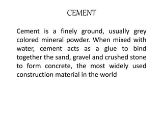 CEMENT 
Cement is a finely ground, usually grey 
colored mineral powder. When mixed with 
water, cement acts as a glue to bind 
together the sand, gravel and crushed stone 
to form concrete, the most widely used 
construction material in the world 
 